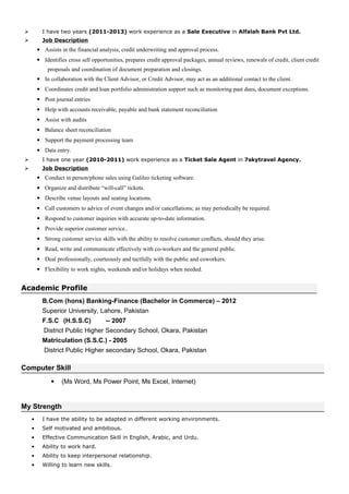  I have two years (2011-2013) work experience as a Sale Executive in Alfalah Bank Pvt Ltd.
 Job Description
• Assists in the financial analysis, credit underwriting and approval process.
• Identifies cross sell opportunities, prepares credit approval packages, annual reviews, renewals of credit, client credit
proposals and coordination of document preparation and closings.
• In collaboration with the Client Advisor, or Credit Advisor, may act as an additional contact to the client.
• Coordinates credit and loan portfolio administration support such as monitoring past dues, document exceptions.
• Post journal entries
• Help with accounts receivable, payable and bank statement reconciliation
• Assist with audits
• Balance sheet reconciliation
• Support the payment processing team
• Data entry.
 I have one year (2010-2011) work experience as a Ticket Sale Agent in 7skytravel Agency.
 Job Description
• Conduct in person/phone sales using Galileo ticketing software.
• Organize and distribute “will-call” tickets.
• Describe venue layouts and seating locations.
• Call customers to advice of event changes and/or cancellations; as may periodically be required.
• Respond to customer inquiries with accurate up-to-date information.
• Provide superior customer service..
• Strong customer service skills with the ability to resolve customer conflicts, should they arise.
• Read, write and communicate effectively with co-workers and the general public.
• Deal professionally, courteously and tactfully with the public and coworkers.
• Flexibility to work nights, weekends and/or holidays when needed.
Academic Profile
B.Com (hons) Banking-Finance (Bachelor in Commerce) – 2012
Superior University, Lahore, Pakistan
F.S.C (H.S.S.C) -- 2007
District Public Higher Secondary School, Okara, Pakistan
Matriculation (S.S.C.) - 2005
District Public Higher secondary School, Okara, Pakistan
Computer Skill
• (Ms Word, Ms Power Point, Ms Excel, Internet)
My Strength
• I have the ability to be adapted in different working environments.
• Self motivated and ambitious.
• Effective Communication Skill in English, Arabic, and Urdu.
• Ability to work hard.
• Ability to keep interpersonal relationship.
• Willing to learn new skills.
 