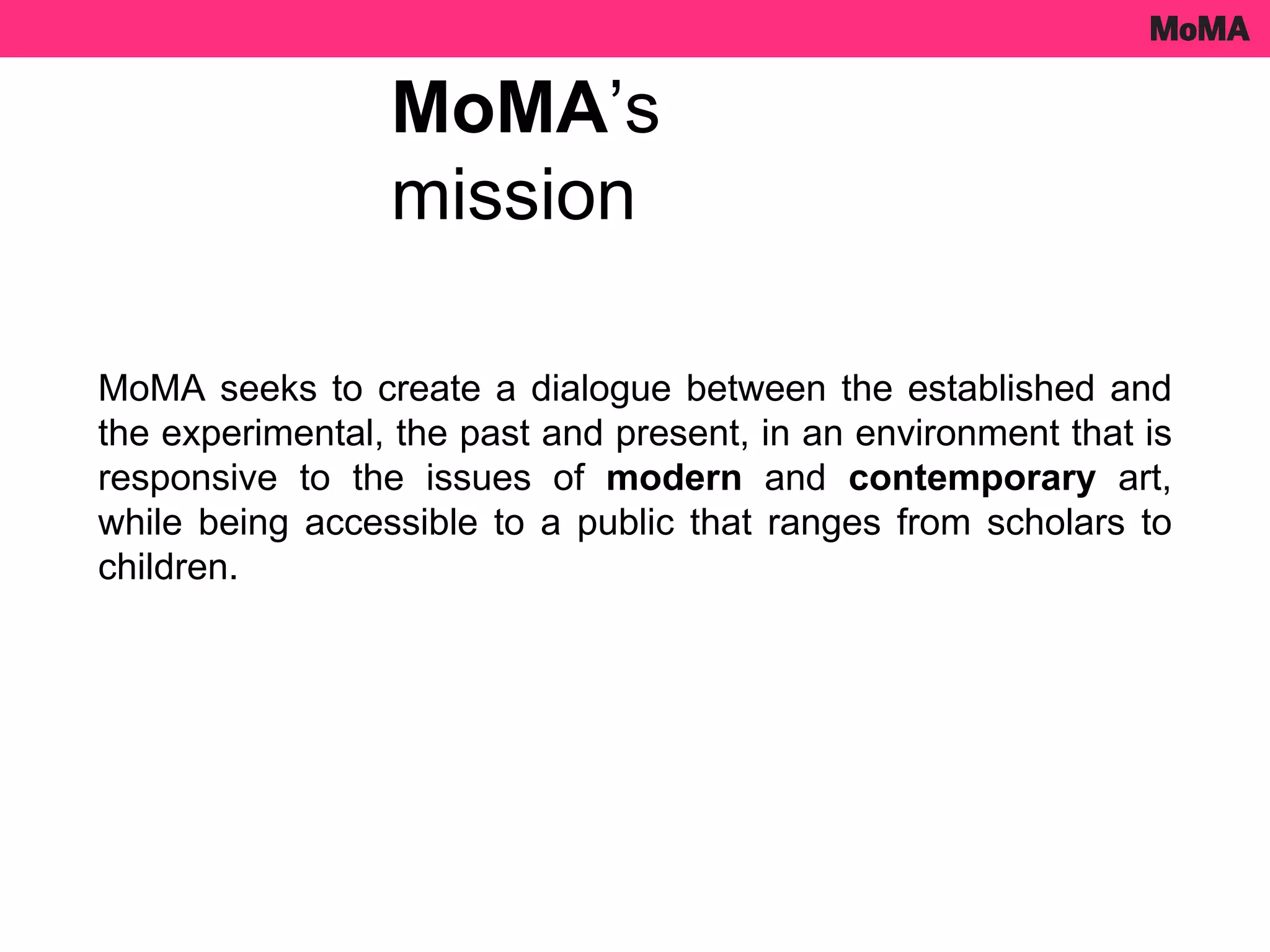 MoMA seeks to create a dialogue between the established and
the experimental, the past and present, in an environment that is
responsive to the issues of modern and contemporary art,
while being accessible to a public that ranges from scholars to
children.
MoMA’s
mission
 