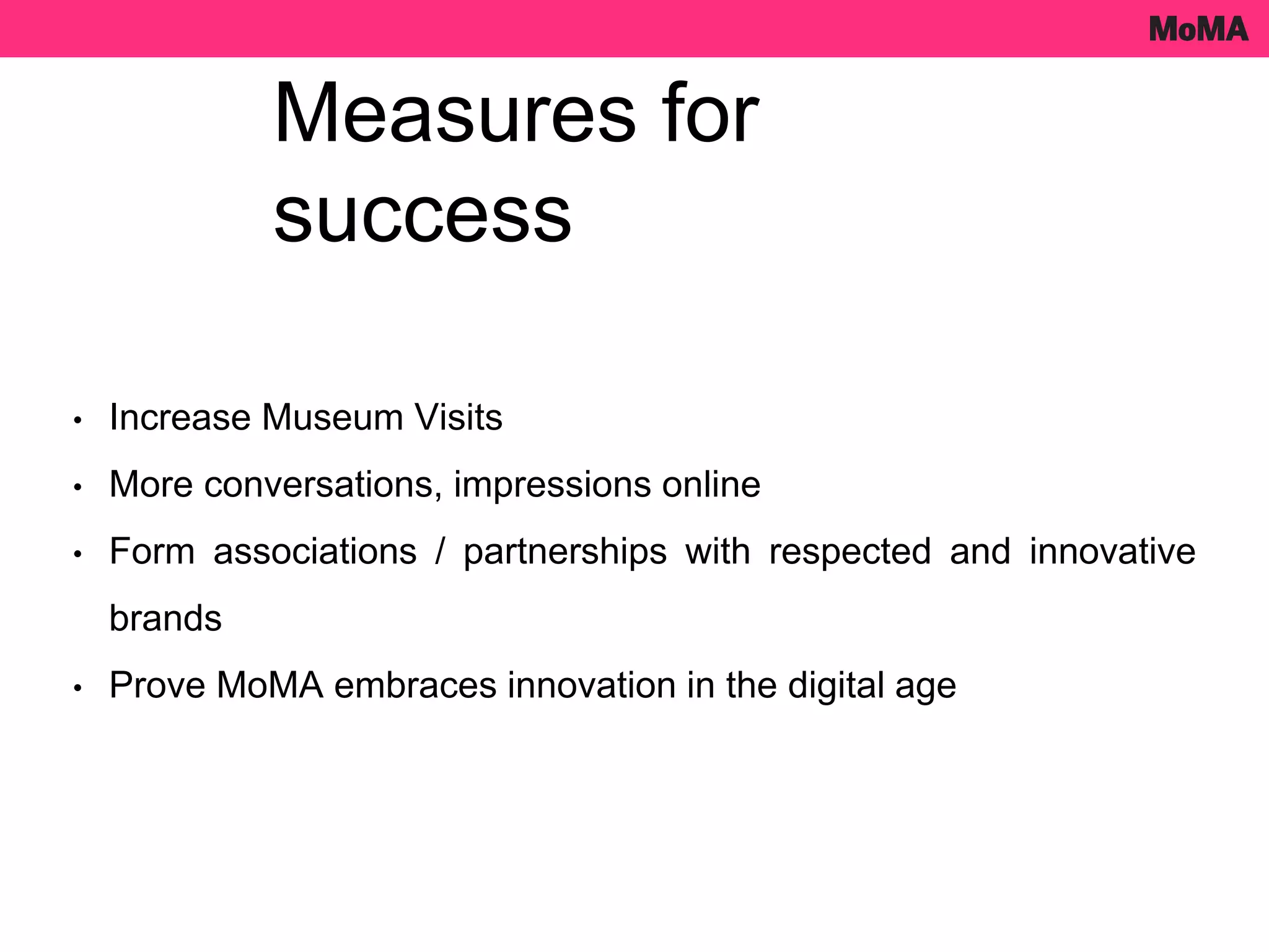 • Increase Museum Visits
• More conversations, impressions online
• Form associations / partnerships with respected and innovative
brands
• Prove MoMA embraces innovation in the digital age
Measures for
success
 