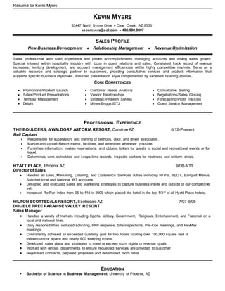 Résumé for Kevin Myers
KEVIN MYERS
33447 North Symer Drive  Cave Creek, AZ 85331
kecomyers@aol.com  480.980.0807
SALES PROFILE
New Business Development  Relationship Management  Revenue Optimization
Sales professional with solid experience and proven accomplishments managing accounts and driving sales growth.
Special interest within hospitality industry with focus in guest relations and sales. Consistent track record of revenue
increases, territory development, and account management efficiencies within highly competitive markets. Serve as a
valuable resource and strategic partner to customers, providing consultative services and product information that
supports specific business objectives. Polished presentation style complimented by excellent listening abilities.
CORE COMPETENCIES
 Promotions/Product Launch
 Sales/Product Presentations
 Territory Management
 Delphi
 Customer Needs Analysis
 Vendor Relationships
 Strategic Problem Solving
 Myers-Briggs;ISTJ
 Consultative Selling
 Negotiations/Sales Closing
 Forecasting/Profit Tracking
 Guest Service Management
PROFESSIONAL EXPERIENCE
THE BOULDERS, AWALDORF ASTORIA RESORT, Carefree AZ 6/12-Present
Bell Captain
 Responsible for supervision and training of bellhops, door, and driver associates.
 Market and up-sell Resort rooms, facilities, and amenities whenever possible.
 Furnishes information, makes reservations, and obtains tickets for guests to social and recreational events or for
travel.
 Determines work schedules and keeps time records. Inspects workers for neatness and uniform dress.
HYATT PLACE, Phoenix AZ 9/08-3/11
Director of Sales
 Handled all sales, Marketing, Catering, and Conference Services duties including RFP’s, BEO’s, Banquet Menus.
Solicited local and National IBT accounts.
 Designed and executed Sales and Marketing strategies to capture business inside and outside of our competitive
set.
 Increased RevPar index from 95 to 118 in 2009 which placed the hotel in the top 1/3rd of all Hyatt Place hotels.
HILTON SCOTTSDALE RESORT, Scottsdale AZ 7/07-9/08
DOUBLE TREE PARADISE VALLEY RESORT
Sales Manager
 Handled a variety of markets including Sports, Military, Government, Religious, Entertainment, and Fraternal on a
local and national level.
 Daily responsibilities included soliciting, RFP response, Site inspections, Pre-Con meetings, and RevMax
meetings.
 Consistently achieved or exceeded quarterly goal for two hotels totaling over 100,000 square feet of
indoor/outdoor space and nearly 600 sleeping rooms.
 Developed sales plans and strategies to meet or exceed room nights or revenue goals.
 Worked with various departments to ensure requested services are provided to customer
 Negotiated contracts, prepared proposals and determined room rates
EDUCATION
 Bachelor of Science in Business Management, University of Phoenix, AZ
 