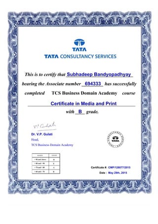 This is to certify that ____________________________Subhadeep Bandyopadhyay
694333bearing the Associate number _________ has successfully
completed TCS Business Domain Academy course
Certificate in Media and Print_____________________________________________
with ____ grade.B
Certificate #: CMP/128077/2015
Date : May 29th, 2015
Dr. V.P. Gulati
Head,
TCS Business Domain Academy
 