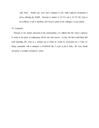 ‘junk food’. Health care costs have continued to rise, while employee production is
down, affecting the NGDP. Pursuant to statute's § 52-714 and § 52-723 Mr. Gray is
not at liberty to sell or distribute Girl Scout Cookies to his colleagues in any manner.
IV. Conclusion
Pursuant to the statutes discussed in this memorandum, it is unlikely that Mr. Gray’s endeavor
to return to his place of employment will be met with success. In fact, this firm would likely find
itself defending Mr. Gray in a criminal suit in which he would be prosecuted for a Class IV
felony, punishable with at minimum, a $10,000.00 fine, 2 years in jail or both. Mr. Gray should
not pursue a wrongful termination action.
 