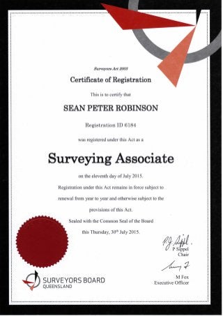 Surveyors Act 2003
Certificate of Registration
This is to certify that
SEAN PETER ROBINSON
Surveying Associate
on the eleventh day of July 2015.
Registration under this Act remains in force subject to
renewal from year to year and otherwise subject to the
provisions of this Act.
Sealed with the Common Seal of the Board
this Thursday, 30t h July 2015.
Registration ID 6184
was registered under this Act as a
P Sippel
Chair
SURVEYORS BOARD
M Fox
Executive Officer
QUEENSLAND
 