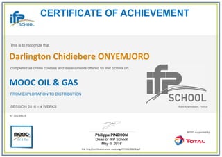 CERTIFICATE OF ACHIEVEMENT
This is to recognize that
completed all online courses and assessments offered by IFP School on:
MOOC OIL & GAS
FROM EXPLORATION TO DISTRIBUTION
SESSION 2016 – 4 WEEKS
Philippe PINCHON
Dean of IFP School
May 9, 2016
link: http://certification.unow-mooc.org/IFP/OG2/8862B.pdf
N°: OG2-8862B
Darlington Chidiebere ONYEMJORO
Rueil-Malmaison, France
 