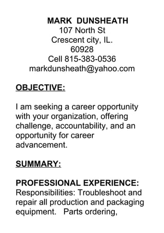 MARK DUNSHEATH
107 North St
Crescent city, IL.
60928
Cell 815-383-0536
markdunsheath@yahoo.com
OBJECTIVE:
I am seeking a career opportunity
with your organization, offering
challenge, accountability, and an
opportunity for career
advancement.
SUMMARY:
PROFESSIONAL EXPERIENCE:
Responsibilities: Troubleshoot and
repair all production and packaging
equipment. Parts ordering,
 
