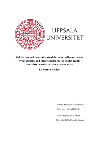 Risk factors and determinants of the most malignant cancer
types globally and future challenges for public health
specialists in order to reduce cancer rates.
Literature Review
Author: Athanasios Andriopoulos
Supervisor: Carina Källestål
Global Health course/ IMCH
November 2016, Uppsala/ Sweden
 