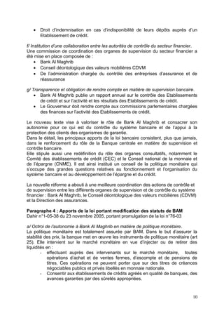 •   Droit d’indemnisation en cas d’indisponibilité de leurs dépôts auprès d’un
       Etablissement de crédit.

f/ Institution d’une collaboration entre les autorités de contrôle du secteur financier.
Une commission de coordination des organes de supervision du secteur financier a
été mise en place composée de :
     • Bank Al Maghrib
     • Conseil déontologique des valeurs mobilières CDVM
     • De l’administration chargée du contrôle des entreprises d’assurance et de
         réassurance

g/ Transparence et obligation de rendre compte en matière de supervision bancaire.
    • Bank Al Maghrib publie un rapport annuel sur le contrôle des Etablissements
       de crédit et sur l’activité et les résultats des Etablissements de crédit.
    • Le Gouverneur doit rendre compte aux commissions parlementaires chargées
       des finances sur l’activité des Etablissements de crédit.

Le nouveau texte vise à valoriser le rôle de Bank Al Maghrib et consacrer son
autonomie pour ce qui est du contrôle du système bancaire et de l’appui à la
protection des clients des organismes de garantie.
Dans le détail, les principaux apports de la loi bancaire consistent, plus que jamais,
dans le renforcement du rôle de la Banque centrale en matière de supervision et
contrôle bancaire.
Elle stipule aussi une redéfinition du rôle des organes consultatifs, notamment le
Comité des établissements de crédit (CEC) et le Conseil national de la monnaie et
de l’épargne (CNME). Il est ainsi institué un conseil de la politique monétaire qui
s’occupe des grandes questions relatives au fonctionnement et l’organisation du
système bancaire et au développement de l’épargne et du crédit.

La nouvelle réforme a abouti à une meilleure coordination des actions de contrôle et
de supervision entre les différents organes de supervision et de contrôle du système
financier : Bank Al Maghrib, le Conseil déontologique des valeurs mobilières (CDVM)
et la Direction des assurances.

Paragraphe 4 : Apports de la loi portant modification des statuts de BAM
Dahir n°1-05-38 du 23 novembre 2005, portant promulgation de la loi n°76-03

a/ Octroi de l’autonomie à Bank Al Maghrib en matière de politique monétaire.
La politique monétaire est totalement assurée par BAM. Dans le but d’assurer la
stabilité des prix, la banque met en œuvre les instruments de politique monétaire (art
25). Elle intervient sur le marché monétaire en vue d’injecter ou de retirer des
liquidités en :
        - effectuant auprès des intervenants sur le marché monétaire, toutes
           opérations d’achat et de ventes fermes, d’escompte et de pensions de
           titres. Ces opérations ne peuvent porter que sur des titres de créances
           négociables publics et privés libellés en monnaie nationale.
        - Consentir aux établissements de crédits agréés en qualité de banques, des
           avances garanties par des sûretés appropriées.



                                                                                     10
 