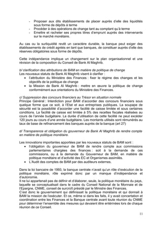 -   Proposer aux dits établissements de placer auprès d’elle des liquidités
          sous forme de dépôts à terme
      -   Procéder à des opérations de change tant au comptant qu’à terme
      -   Emettre et racheter ses propres titres d’emprunt auprès des intervenants
          sur le marché monétaire.

Au cas ou la surliquidité revêt un caractère durable, la banque peut exiger des
établissements de crédit agréés en tant que banques, de constituer auprès d’elle des
réserves obligatoires sous forme de dépôts.

Cette indépendance implique un changement sur le plan organisationnel et une
révision de la composition du Conseil de Bank Al Maghrib.

b/ clarification des attributions de BAM en matière de politique de change
Les nouveaux statuts de Bank Al Maghrib visent à clarifier :
    • l’attribution du Ministère des Finances : fixer le régime des changes et les
        objectifs de la politique de change
    • la Mission de Bank Al Maghrib : mettre en œuvre la politique de change
        conformément aux orientations du Ministère des Finances.

c/ Suppression des concours financiers au Trésor en situation normale
Principe Général : Interdiction pour BAM d’accorder des concours financiers sous
quelque forme que ce soit, à l’Etat et aux entreprises publiques. La soupape de
sécurité est la possibilité d’accorder une facilité de caisse limitée et sous certaines
conditions. La facilité de caisse est limitée à 5% des recettes fiscales réalisées au
cours de l’année budgétaire. La durée d’utilisation de cette facilité ne peut excéder
120 jours au cours d’une année budgétaire. Les montants utilisés sont rémunérés au
taux de base de refinancement des banques auprès de la banque (art 27)

d/ Transparence et obligation du gouverneur de Bank Al Maghrib de rendre compte
en matière de politique monétaire.

Les innovations importantes apportées par les nouveaux statuts de BAM sont :
   • l’obligation du gouverneur de BAM de rendre compte aux commissions
       parlementaires chargées des finances : soit à la demande de ces
       commissions, ou à la demande du Gouverneur de BAM, en matière de
       politique monétaire et d’activité des EC et Organismes assimilés.
   • L’Audit des comptes de BAM par des auditeurs externes.

Dans la loi bancaire de 1993, la banque centrale n’avait qu’un rôle d’exécution de la
politique monétaire, rôle exprimé donc par un manque d’indépendance et
d’autonomie.
Il ne lui appartenait pas de définir et d’élaborer, seule, la politique monétaire du pays,
laquelle se conceptualisait dans le cadre du Conseil National de la Monnaie et de
l’Epargne, CNME, conseil de surcroît présidé par le Ministre des Finances.
C’est donc le gouvernement qui définissait la politique monétaire et qui donnait à
BAM la mission de l’exécuter. Et ce, même si dans les faits, il y avait concertation et
coordination entre les Finances et la Banque centrale avant toute réunion du CNME
pour déterminer l’ensemble des mesures qui devaient être entérinées lors de chaque
réunion de ce Conseil.

                                                                                       11
 