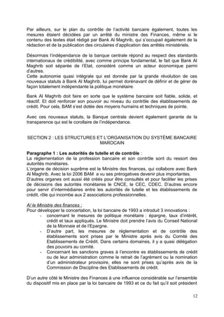 Par ailleurs, sur le plan du contrôle de l’activité bancaire également, toutes les
mesures étaient décidées par un arrêté du ministre des Finances, même si le
contenu des textes était rédigé par Bank Al Maghrib, qui s’occupait également de la
rédaction et de la publication des circulaires d’application des arrêtés ministériels.

Désormais l’indépendance de la banque centrale répond au respect des standards
internationaux de crédibilité, avec comme principe fondamental, le fait que Bank Al
Maghrib soit séparée de l’Etat, considéré comme un acteur économique parmi
d’autres.
Cette autonomie quasi intégrale qui est donnée par la grande révolution de ces
nouveaux statuts à Bank Al Maghrib, lui permet dorénavant de définir et de gérer de
façon totalement indépendante la politique monétaire .

Bank Al Maghrib doit faire en sorte que le système bancaire soit fiable, solide, et
réactif. Et doit renforcer son pouvoir au niveau du contrôle des établissements de
crédit. Pour cela, BAM s’est dotée des moyens humains et techniques de pointe.

Avec ces nouveaux statuts, la Banque centrale devient également garante de la
transparence qui est le corollaire de l’indépendance.


SECTION 2 : LES STRUCTURES ET L’ORGANISATION DU SYSTÈME BANCAIRE
                            MAROCAIN

Paragraphe 1 : Les autorités de tutelle et de contrôle :
La réglementation de la profession bancaire et son contrôle sont du ressort des
autorités monétaires.
L’organe de décision suprême est le Ministre des finances, qui collabore avec Bank
Al Maghrib. Avec la loi 2006 BAM a vu ses prérogatives devenir plus importantes.
D’autres organes ont aussi été créés pour être consultés et pour faciliter les prises
de décisions des autorités monétaires le CNCE, le CEC, CDEC. D’autres encore
pour servir d’intermédiaires entre les autorités de tutelle et les établissements de
crédit, rôle qui incombe aux 2 associations professionnelles.

A/ le Ministre des finances :
Pour développer la concertation, la loi bancaire de 1993 a introduit 3 innovations :
       - concernant le mesures de politique monétaire : épargne, taux d’intérêt,
           crédit et taux appliqués. Le Ministre doit prendre l’avis du Conseil National
           de la Monnaie et de l’Epargne.
       - D’autre part, les mesures de réglementation et de contrôle des
           établissements sont prises par le Ministre après avis du Comité des
           Etablissements de Crédit. Dans certains domaines, il y a quasi délégation
           des pouvoirs au comité.
       - Concernant les sanctions graves à l’encontre es établissements de crédit
           ou de leur administration comme le retrait de l’agrément ou la nomination
           d’un administrateur provisoire, elles ne sont prises qu’après avis de la
           Commission de Discipline des Etablissements de crédit.

D’un autre côté le Ministre des Finances à une influence considérable sur l’ensemble
du dispositif mis en place par la loi bancaire de 1993 et ce du fait qu’il soit président

                                                                                      12
 