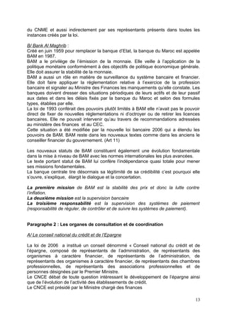 du CNME et aussi indirectement par ses représentants présents dans toutes les
instances créés par la loi.

B/ Bank Al Maghrib :
Créé en juin 1959 pour remplacer la banque d’Etat, la banque du Maroc est appelée
BAM en 1987.
BAM a le privilège de l’émission de la monnaie. Elle veille à l’application de la
politique monétaire conformément à des objectifs de politique économique générale.
Elle doit assurer la stabilité de la monnaie.
BAM a aussi un rôle en matière de surveillance du système bancaire et financier.
Elle doit faire appliquer la réglementation relative à l’exercice de la profession
bancaire et signaler au Ministre des Finances les manquements qu’elle constate. Les
banques doivent dresser des situations périodiques de leurs actifs et de leur passif
aux dates et dans les délais fixés par la banque du Maroc et selon des formules
types, établies par elle.
La loi de 1993 conférait des pouvoirs plutôt limités à BAM elle n’avait pas le pouvoir
direct de fixer de nouvelles réglementations ni d’octroyer ou de retirer les licences
bancaires. Elle ne pouvait intervenir qu’au travers de recommandations adressées
au ministère des finances et au CEC.
Cette situation a été modifiée par la nouvelle loi bancaire 2006 qui a étendu les
pouvoirs de BAM. BAM reste dans les nouveaux textes comme dans les anciens le
conseiller financier du gouvernement. (Art 11)

Les nouveaux statuts de BAM constituent également une évolution fondamentale
dans la mise à niveau de BAM avec les normes internationales les plus avancées.
Le texte portant statut de BAM lui confère l’indépendance quasi totale pour mener
ses missions fondamentales.
La banque centrale tire désormais sa légitimité de sa crédibilité c’est pourquoi elle
s’ouvre, s’explique, élargit le dialogue et la concertation.

La première mission de BAM est la stabilité des prix et donc la lutte contre
l’inflation.
La deuxième mission est la supervision bancaire
La troisième responsabilité est la supervision des systèmes de paiement
(responsabilité de réguler, de contrôler et de suivre les systèmes de paiement).


Paragraphe 2 : Les organes de consultation et de coordination

A/ Le conseil national du crédit et de l’Epargne

La loi de 2006 a institué un conseil dénommé « Conseil national du crédit et de
l’épargne, composé de représentants de l’administration, de représentants des
organismes à caractère financier, de représentants de l’administration, de
représentants des organismes à caractère financier, de représentants des chambres
professionnelles, de représentants des associations professionnelles et de
personnes désignées par le Premier Ministre.
Le CNCE débat de toute question intéressant le développement de l’épargne ainsi
que de l’évolution de l’activité des établissements de crédit.
Le CNCE est présidé par le Ministre chargé des finances

                                                                                   13
 