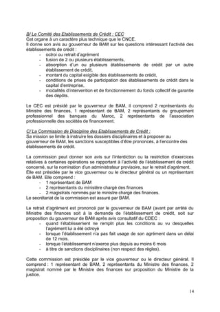 B/ Le Comité des Etablissements de Crédit : CEC
Cet organe à un caractère plus technique que le CNCE.
Il donne son avis au gouverneur de BAM sur les questions intéressant l’activité des
établissements de crédit :
       - octroi ou retrait d’agrément
       - fusion de 2 ou plusieurs établissements,
       - absorption d’un ou plusieurs établissements de crédit par un autre
          établissement de crédit,
       - montant du capital exigible des établissements de crédit,
       - conditions de prises de participation des établissements de crédit dans le
          capital d’entreprise,
       - modalités d’intervention et de fonctionnement du fonds collectif de garantie
          des dépôts.

Le CEC est présidé par le gouverneur de BAM, il comprend 2 représentants du
Ministre des finances, 1 représentant de BAM, 2 représentants du groupement
professionnel des banques du Maroc, 2 représentants de l’association
professionnelle des sociétés de financement.

C/ La Commission de Discipline des Etablissements de Crédit :
Sa mission se limite à instruire les dossiers disciplinaires et à proposer au
gouverneur de BAM, les sanctions susceptibles d’être prononcés, à l’encontre des
établissements de crédit.

La commission peut donner son avis sur l’interdiction ou la restriction d’exercices
relatives à certaines opérations se rapportant à l’activité de l’établissement de crédit
concerné, sur la nomination d’un administrateur provisoire, sur le retrait d’agrément.
Elle est présidée par le vice gouverneur ou le directeur général ou un représentant
de BAM. Elle comprend :
       - 1 représentant de BAM
       - 2 représentants du ministère chargé des finances
       - 2 magistrats nommés par le ministre chargé des finances.
Le secrétariat de la commission est assuré par BAM.

Le retrait d’agrément est prononcé par le gouverneur de BAM (avant par arrêté du
Ministre des finances soit à la demande de l’établissement de crédit, soit sur
proposition du gouverneur de BAM après avis consultatif du CDEC :
       - quand l’établissement ne remplit plus les conditions au vu desquelles
           l’agrément lui a été octroyé
       - lorsque l’établissement n’a pas fait usage de son agrément dans un délai
           de 12 mois.
       - lorsque l’établissement n’exerce plus depuis au moins 6 mois
       - à titre de sanctions disciplinaires (non respect des règles).

Cette commission est présidée par le vice gouverneur ou le directeur général. Il
comprend : 1 représentant de BAM, 2 représentants du Ministre des finances, 2
magistrat nommé par le Ministre des finances sur proposition du Ministre de la
justice.


                                                                                     14
 