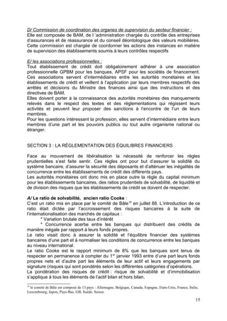 D/ Commission de coordination des organes de supervision du secteur financier :
Elle est composée de BAM, de l ‘administration chargée du contrôle des entreprises
d’assurances et de réassurance et du conseil déontologique des valeurs mobilières.
Cette commission est chargée de coordonner les actions des instances en matière
de supervision des établissements soumis à leurs contrôles respectifs

E/ les associations professionnelles :
Tout établissement de crédit doit obligatoirement adhérer à une association
professionnelle GPBM pour les banques, APSF pour les sociétés de financement.
Ces associations servent d’intermédiaires entre les autorités monétaires et les
établissements de crédit et veillent à l’application par leurs membres respectifs des
arrêtés et décisions du Ministre des finances ainsi que des instructions et des
directives de BAM.
Elles doivent porter à la connaissance des autorités monétaires des manquements
relevés dans le respect des textes et des réglementations qui régissent leurs
activités et peuvent leur proposer des sanctions à l’encontre de l’un de leurs
membres.
Pour les questions intéressant la profession, elles servent d’intermédiaire entre leurs
membres d’une part et les pouvoirs publics ou tout autre organisme national ou
étranger.


SECTION 3 : LA RÉGLEMENTATION DES ÉQUILIBRES FINANCIERS

Face au mouvement de libéralisation la nécessité de renforcer les règles
prudentielles s’est faite sentir. Ces règles ont pour but d’assurer la solidité du
système bancaire, d’assurer la sécurité des déposants et d’atténuer les inégalités de
concurrence entre les établissements de crédit des différents pays.
Les autorités monétaires ont donc mis en place outre la règle du capital minimum
pour les établissements bancaires, des ratios prudentiels de solvabilité, de liquidité et
de division des risques que les établissements de crédit se doivent de respecter.

A/ Le ratio de solvabilité, ancien ratio Cooke :
C’est un ratio mis en place par le comité de Bâle 19 en juillet 88. L’introduction de ce
ratio était dictée par l’accroissement des risques bancaires à la suite de
l’internationalisation des marchés de capitaux :
        * Variation brutale des taux d’intérêt
        * Concurrence acerbe entre les banques qui distribuent des crédits de
manière inégale par rapport à leurs fonds propres.
Le ratio visait donc à assurer la solidité et l’équilibre financier des systèmes
bancaires d’une part et à normaliser les conditions de concurrence entre les banques
au niveau international.
Le ratio Cooke est le rapport minimum de 8% que les banques sont tenus de
respecter en permanence à compter du 1 er janvier 1993 entre d’une part leurs fonds
propres nets et d’autre part les éléments de leur actif et leurs engagements par
signature (risques qui sont pondérés selon les différentes catégories d’opérations.
La pondération des risques de crédit : risque de solvabilité et d’immobilisation
s’applique à tous les éléments de l’actif bilan et hors bilan.
19
 le comité de Bâle est composé de 13 pays : Allemagne, Belgique, Canada, Espagne, Etats-Unis, France, Italie,
Luxembourg, Japon, Pays-Bas, GB, Suède, Suisse.

                                                                                                           15
 