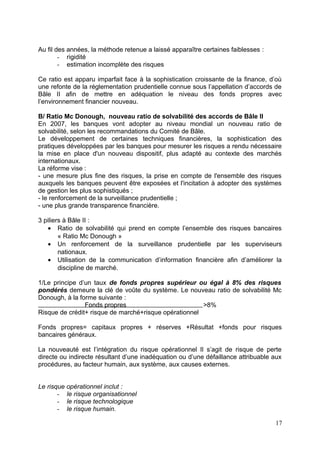 Au fil des années, la méthode retenue a laissé apparaître certaines faiblesses :
        - rigidité
        - estimation incomplète des risques

Ce ratio est apparu imparfait face à la sophistication croissante de la finance, d’où
une refonte de la réglementation prudentielle connue sous l’appellation d’accords de
Bâle II afin de mettre en adéquation le niveau des fonds propres avec
l’environnement financier nouveau.

B/ Ratio Mc Donough, nouveau ratio de solvabilité des accords de Bâle II
En 2007, les banques vont adopter au niveau mondial un nouveau ratio de
solvabilité, selon les recommandations du Comité de Bâle.
Le développement de certaines techniques financières, la sophistication des
pratiques développées par les banques pour mesurer les risques a rendu nécessaire
la mise en place d'un nouveau dispositif, plus adapté au contexte des marchés
internationaux.
La réforme vise :
- une mesure plus fine des risques, la prise en compte de l'ensemble des risques
auxquels les banques peuvent être exposées et l'incitation à adopter des systèmes
de gestion les plus sophistiqués ;
- le renforcement de la surveillance prudentielle ;
- une plus grande transparence financière.

3 piliers à Bâle II :
    • Ratio de solvabilité qui prend en compte l’ensemble des risques bancaires
        « Ratio Mc Donough »
    • Un renforcement de la surveillance prudentielle par les superviseurs
        nationaux.
    • Utilisation de la communication d’information financière afin d’améliorer la
        discipline de marché.

1/Le principe d’un taux de fonds propres supérieur ou égal à 8% des risques
pondérés demeure la clé de voûte du système. Le nouveau ratio de solvabilité Mc
Donough, à la forme suivante :
                Fonds propres                          >8%
Risque de crédit+ risque de marché+risque opérationnel

Fonds propres= capitaux propres + réserves +Résultat +fonds pour risques
bancaires généraux.

La nouveauté est l’intégration du risque opérationnel Il s’agit de risque de perte
directe ou indirecte résultant d’une inadéquation ou d’une défaillance attribuable aux
procédures, au facteur humain, aux système, aux causes externes.


Le risque opérationnel inclut :
       - le risque organisationnel
       - le risque technologique
       - le risque humain.

                                                                                   17
 