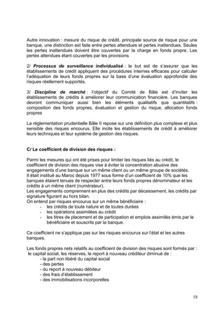 Autre innovation : mesure du risque de crédit, principale source de risque pour une
banque, une distinction est faite entre pertes attendues et pertes inattendues. Seules
les pertes inattendues doivent être couvertes par la charge en fonds propre. Les
pertes attendues étant couvertes par les provisions

2/ Processus de surveillance individualisé : le but est de s’assurer que les
établissements de crédit appliquent des procédures internes efficaces pour calculer
l’adéquation de leurs fonds propres sur la base d’une évaluation approfondie des
risques réellement supportés.

3/ Discipline de marché : l’objectif du Comité de Bâle est d’inviter les
établissements de crédits à améliorer leur communication financière. Les banques
devront communiquer aussi bien les éléments qualitatifs que quantitatifs :
composition des fonds propres, évaluation et gestion du risque, allocation fonds
propres

La réglementation prudentielle Bâle II repose sur une définition plus complexe et plus
sensible des risques encourus. Elle incite les établissements de crédit à améliorer
leurs techniques et leur système de gestion des risques.


C/ Le coefficient de division des risques :

Parmi les mesures qui ont été prises pour limiter les risques liés au crédit, le
coefficient de division des risques vise à éviter la concentration abusive des
engagements d’une banque sur un même client ou un même groupe de sociétés.
Il était institué au Maroc depuis 1977 sous forme d’un coefficient de 10% que les
banques étaient tenues de respecter antre leurs fonds propres dénominateur et les
crédits à un même client (numérateur).
Les engagements comprennent en plus des crédits par décaissement, les crédits par
signature figurant au hors bilan.
On entend par risques encourus sur un même bénéficiaire :
         - les crédits de toute nature et de toutes durées
         - les opérations assimilées au crédit
         - les titres de placement et de participation et emplois assimilés émis par le
             bénéficiaire et souscrits par la banque.

Ce coefficient ne s’applique pas sur les risques encourus sur l’état et les autres
banques.

Les fonds propres nets relatifs au coefficient de division des risques sont formés par :
 le capital social, les réserves, le report à nouveau créditeur diminué de :
       - la part non libéré du capital social
       - des pertes
       - du report à nouveau débiteur
       - des frais d’établissement
       - des immobilisations incorporelles


                                                                                     18
 