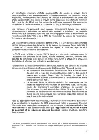 un portefeuille minimum d’effets représentatifs de crédits à moyen terme
réescomptables et aux encouragements qui accompagnèrent ces mesures : marge
importante, refinancement hors plafond en période d’encadrement du crédit des
effets représentatifs des crédits à moyen terme dépassant le portefeuille minimum
fixé, garantie de l’Etat sur les emprunts extérieurs procurant les ressources
nécessaires à ces financements et couverture du risque de change y afférente.

Les banques s’organisèrent pour assurer correctement l’étude des projets
d’investissement industriels en créant des services spécialisés. Les autorités
monétaires leur confièrent alors une part non négligeable dans le financement de
l’investissement de la PME et de la PMI, de l’immobilier, du secteur de l’exportation,
du tourisme, des transports…

Les organismes financiers spécialisés dont la BNDE et le CIH devenus concurrencés
par les banques dans des domaines où ils avaient le monopole furent autorisés à
compter du 1er janvier 1986 à recueillir les dépôts, à ouvrir des agences et à
consentir des financements à court terme.

La CNCA a été habilitée en janvier 1987 à élargir son intervention au financement de
l’accession à la propriété, de la pêche, activité forestière, artisanat, tourisme vert,
activités de commerce et de service en milieu rural. Enfin la BNDE et la CNCA ont
été habilités à effectuer des opérations avec l’étranger.

Parallèlement au décloisonnement des structures, l’activité des banques fut touchée
par une désintermédiation des financements dès les années 70 sous 2 formes :
             • les banques et établissements financiers ont face à l’encadrement
                du crédit et à la règle des emplois obligatoires octroyer des crédits à
                travers des sociétés filiales (stés de leasing, de crédit à la
                consommation, sociétés qui échappaient à l’encadrement et même
                à la loi bancaire de 1967.
             • La seconde forme de désintermédiation fut représentée par les
                billets de trésorerie2 mis en place en décembre 1986. ce nouveau
                mode de financement permettait d’atténuer la pression de
                l’encadrement du crédit et aussi de mobiliser l’épargne liquide, et de
                permettre de développer des relations financières directes entre les
                divers agents économiques non bancaires (appelées relation de
                face à face entre entreprises).

Face au décloisonnement des structures, à l’universalisation de l’activité bancaire et
à sa banalisation, la législation de 1967 apparaissait vieillie et dépassée. Elle était
désormais aussi incomplète car ne prenait pas en compte la désintermédiation des
financements et ses conséquences ainsi que l’apparition de nouveaux moyens
de paiement et de nouveaux services bancaires (cartes privatives, transferts
électroniques…)




2
  Les billets de trésorerie : marché inter-entreprise a été instauré par la décision réglementaire de Bank El
Maghrib n°47 du 22 décembre 1986. Ces billets sont émis par les entreprises qui ont des besoins temporaires de
fonds

                                                                                                            2
 