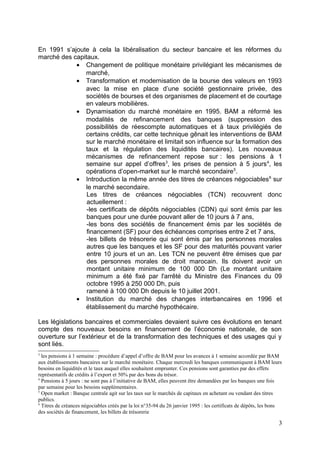 En 1991 s’ajoute à cela la libéralisation du secteur bancaire et les réformes du
marché des capitaux.
            • Changement de politique monétaire privilégiant les mécanismes de
               marché,
            • Transformation et modernisation de la bourse des valeurs en 1993
               avec la mise en place d’une société gestionnaire privée, des
               sociétés de bourses et des organismes de placement et de courtage
               en valeurs mobilières.
            • Dynamisation du marché monétaire en 1995. BAM a réformé les
               modalités de refinancement des banques (suppression des
               possibilités de réescompte automatiques et à taux privilégiés de
               certains crédits, car cette technique gênait les interventions de BAM
               sur le marché monétaire et limitait son influence sur la formation des
               taux et la régulation des liquidités bancaires). Les nouveaux
               mécanismes de refinancement repose sur : les pensions à 1
               semaine sur appel d’offres3, les prises de pension à 5 jours 4, les
               opérations d’open-market sur le marché secondaire 5.
            • Introduction la même année des titres de créances négociables 6 sur
               le marché secondaire.
                Les titres de créances négociables (TCN) recouvrent donc
                actuellement :
                -les certificats de dépôts négociables (CDN) qui sont émis par les
                banques pour une durée pouvant aller de 10 jours à 7 ans,
                -les bons des sociétés de financement émis par les sociétés de
                financement (SF) pour des échéances comprises entre 2 et 7 ans,
                -les billets de trésorerie qui sont émis par les personnes morales
                autres que les banques et les SF pour des maturités pouvant varier
                entre 10 jours et un an. Les TCN ne peuvent être émises que par
                des personnes morales de droit marocain. Ils doivent avoir un
                montant unitaire minimum de 100 000 Dh (Le montant unitaire
                minimum a été fixé par l'arrêté du Ministre des Finances du 09
                octobre 1995 à 250 000 Dh, puis
                ramené à 100 000 Dh depuis le 10 juillet 2001.
            • Institution du marché des changes interbancaires en 1996 et
               établissement du marché hypothécaire.

Les législations bancaires et commerciales devaient suivre ces évolutions en tenant
compte des nouveaux besoins en financement de l’économie nationale, de son
ouverture sur l’extérieur et de la transformation des techniques et des usages qui y
sont liés.
3
  les pensions à 1 semaine : procédure d’appel d’offre de BAM pour les avances à 1 semaine accordée par BAM
aux établissements bancaires sur le marché monétaire. Chaque mercredi les banques communiquent à BAM leurs
besoins en liquidités et le taux auquel elles souhaitent emprunter. Ces pensions sont garanties par des effets
représentatifs de crédits à l’export et 50% par des bons du trésor.
4
  Pensions à 5 jours : ne sont pas à l’initiative de BAM, elles peuvent être demandées par les banques une fois
par semaine pour les besoins supplémentaires.
5
  Open market : Banque centrale agit sur les taux sur le marchés de capitaux en achetant ou vendant des titres
publics.
6
  Titres de créances négociables créés par la loi n°35-94 du 26 janvier 1995 : les certificats de dépôts, les bons
des sociétés de financement, les billets de trésorerie

                                                                                                                3
 