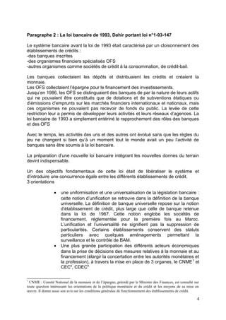 Paragraphe 2 : La loi bancaire de 1993, Dahir portant loi n°1-93-147

Le système bancaire avant la loi de 1993 était caractérisé par un cloisonnement des
établissements de crédits :
-des banques inscrites
-des organismes financiers spécialisés OFS
-autres organismes comme sociétés de crédit à la consommation, de crédit-bail.

Les banques collectaient les dépôts et distribuaient les crédits et créaient la
monnaie.
Les OFS collectaient l’épargne pour le financement des investissements.
Jusqu’en 1986, les OFS se distinguaient des banques de par la nature de leurs actifs
qui ne pouvaient être constitués que de dotations et de subventions étatiques ou
d’émissions d’emprunts sur les marchés financiers internationaux et nationaux, mais
ces organismes ne pouvaient pas recevoir de fonds du public. La levée de cette
restriction leur a permis de développer leurs activités et leurs réseaux d’agences. La
loi bancaire de 1993 a simplement entériné le rapprochement des rôles des banques
et des OFS

Avec le temps, les activités des uns et des autres ont évolué sans que les règles du
jeu ne changent si bien qu’à un moment tout le monde avait un peu l’activité de
banques sans être soumis à la loi bancaire.

La préparation d’une nouvelle loi bancaire intégrant les nouvelles donnes du terrain
devint indispensable.

Un des objectifs fondamentaux de cette loi était de libéraliser le système et
d’introduire une concurrence égale entre les différents établissements de crédit.
3 orientations

                 •   une uniformisation et une universalisation de la législation bancaire :
                     cette notion d’unification se retrouve dans la définition de la banque
                     universelle. La définition de banque universelle repose sur la notion
                     d’établissement de crédit, plus large que celle de banque retenue
                     dans la loi de 1967. Cette notion englobe les sociétés de
                     financement, réglementée pour la première fois au Maroc.
                     L’unification et l’universalité ne signifient pas la suppression de
                     particularités. Certains établissements conservent des statuts
                     particuliers avec quelques aménagements permettant la
                     surveillance et le contrôle de BAM.
                 •   Une plus grande participation des différents acteurs économiques
                     dans la prise de décisions des mesures relatives à la monnaie et au
                     financement (élargir la concertation entre les autorités monétaires et
                     la profession), à travers la mise en place de 3 organes, le CNME 7 et
                     CEC8, CDEC9

7
  CNME : Comité National de la monnaie et de l’épargne, présidé par le Ministre des Finances, est consulté sur
toute question intéressant les orientations de la politique monétaire et du crédit et les moyens de sa mise en
œuvre. Il donne aussi son avis sur les conditions générales de fonctionnement des établissements de crédit.

                                                                                                            4
 