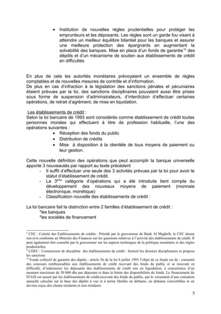 •    Institution de nouvelles règles prudentielles pour protéger les
                       emprunteurs et les déposants. Les règles sont un garde fou visant à
                       atteindre un meilleur équilibre bilantiel pour les banques et assurer
                       une meilleure protection des épargnants en augmentant la
                       solvabilité des banques. Mise en place d’un fonds de garantie 10 des
                       dépôts et d’un mécanisme de soutien aux établissements de crédit
                       en difficultés


En plus de cela les autorités monétaires prévoyaient un ensemble de règles
comptables et de nouvelles mesures de contrôle et d’information.
De plus en cas d’infraction à la législation des sanctions pénales et pécuniaires
étaient prévues par la loi, des sanctions disciplinaires pouvaient aussi être prises
sous forme de suspension d’administrateurs, d’interdiction d’effectuer certaines
opérations, de retrait d’agrément, de mise en liquidation.

 Les établissements de crédit :
Selon la loi bancaire de 1993 sont considérés comme établissement de crédit toutes
personnes morales qui effectuent à titre de profession habituelle, l’une des
opérations suivantes :
              • Réception des fonds du public
              • Distribution de crédits
              • Mise à disposition à la clientèle de tous moyens de paiement ou
                 leur gestion.

Cette nouvelle définition des opérations que peut accomplir la banque universelle
apporte 3 nouveautés par rapport au texte précédent
      - Il suffit d’effectuer une seule des 3 activités prévues par la loi pour avoir le
          statut d’établissement de crédit.
      - La 3ème catégorie d’opérations qui a été introduite tient compte du
          développement des nouveaux moyens de paiement (monnaie
          électronique, monétique)
      - Classification nouvelle des établissements de crédit :

La loi bancaire fait la distinction entre 2 familles d’établissement de crédit :
        *les banques
        *les sociétés de financement


8
   CEC : Comité des Etablissements de crédits : Présidé par le gouverneur de Bank Al Maghrib, le CEC donne
son avis conforme au Ministre des Finances sur les questions relatives à l’activité des établissements de crédit. Il
peut également être consulté par le gouverneur sur les aspects techniques de la politique monétaire et des règles
prudentielles.
9
   CDEC : Commission de discipline des établissements de crédit : Instruit les dossiers disciplinaires et propose
les sanctions
10
   Fonds collectif de garantie des dépôts : article 56 de la loi 6 juillet 1993 l’objet de ce fonds est de : consentir
des concours remboursables aux établissements de crédit recevant des fonds du public et se trouvant en
difficulté, d’indemniser les déposants des établissements de crédit mis en liquidation, à concurrence d’un
montant maximum de 50 000 dhs par déposant et dans la limite des disponibilités du fonds. Le financement du
FCGD est assuré par les établissements de crédit,recevant des fonds du public, par le versement d’une cotisation
annuelle calculée sur la base des dépôts à vue et à terme libellés en dirhams, en dirhams convertibles et en
devises reçus des clients résidents et non résidents.

                                                                                                                    5
 