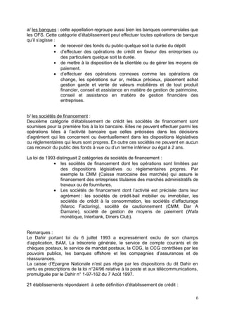 a/ les banques : cette appellation regroupe aussi bien les banques commerciales que
les OFS. Cette catégorie d’établissement peut effectuer toutes opérations de banque
qu’il s’agisse :
               • de recevoir des fonds du public quelque soit la durée du dépôt
               • d’effectuer des opérations de crédit en faveur des entreprises ou
                 des particuliers quelque soit la durée.
               • de mettre à la disposition de la clientèle ou de gérer les moyens de
                 paiement.
               • d’effectuer des opérations connexes comme les opérations de
                 change, les opérations sur or, métaux précieux, placement achat
                 gestion garde et vente de valeurs mobilières et de tout produit
                 financier, conseil et assistance en matière de gestion de patrimoine,
                 conseil et assistance en matière de gestion financière des
                 entreprises.


b/ les sociétés de financement :
Deuxième catégorie d’établissement de crédit les sociétés de financement sont
soumises pour la première fois à la loi bancaire. Elles ne peuvent effectuer parmi les
opérations liées à l’activité bancaire que celles précisées dans les décisions
d’agrément qui les concernent ou éventuellement dans les dispositions législatives
ou réglementaires qui leurs sont propres. En outre ces sociétés ne peuvent en aucun
cas recevoir du public des fonds à vue ou d’un terme inférieur ou égal à 2 ans.

La loi de 1993 distinguait 2 catégories de sociétés de financement :
             • les sociétés de financement dont les opérations sont limitées par
                 des dispositions législatives ou réglementaires propres. Par
                 exemple la CMM (Caisse marocaine des marchés) qui assure le
                 financement des entreprises titulaires des marchés administratifs de
                 travaux ou de fournitures.
             • Les sociétés de financement dont l’activité est précisée dans leur
                 agrément : les sociétés de crédit-bail mobilier ou immobilier, les
                 sociétés de crédit à la consommation, les sociétés d’affacturage
                 (Maroc Factoring), société de cautionnement (CMM, Dar A
                 Damane), société de gestion de moyens de paiement (Wafa
                 monétique, Interbank, Diners Club).


Remarques :
Le Dahir portant loi du 6 juillet 1993 a expressément exclu de son champs
d’application, BAM, La trésorerie générale, le service de compte courants et de
chèques postaux, le service de mandat postaux, la CDG, la CCG contrôlées par les
pouvoirs publics, les banques offshore et les compagnies d’assurances et de
réassurances.
La caisse d’Epargne Nationale n’est pas régie par les dispositions du dit Dahir en
vertu es prescriptions de la loi n°24/96 relative à la poste et aux télécommunications,
promulguée par le Dahir n° 1-97-162 du 7 Août 1997.

21 établissements répondaient à cette définition d’établissement de crédit :

                                                                                     6
 