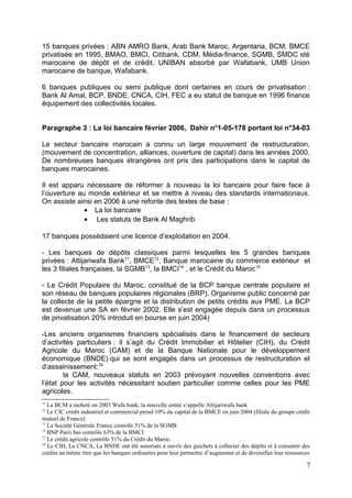 15 banques privées : ABN AMRO Bank, Arab Bank Maroc, Argentaria, BCM, BMCE
privatisée en 1995, BMAO, BMCI, Citibank, CDM, Média-finance, SGMB, SMDC sté
marocaine de dépôt et de crédit, UNIBAN absorbé par Wafabank, UMB Union
marocaine de banque, Wafabank.

6 banques publiques ou semi publique dont certaines en cours de privatisation :
Bank Al Amal, BCP, BNDE, CNCA, CIH, FEC a eu statut de banque en 1996 finance
équipement des collectivités locales.


Paragraphe 3 : La loi bancaire février 2006, Dahir n°1-05-178 portant loi n°34-03

Le secteur bancaire marocain a connu un large mouvement de restructuration,
(mouvement de concentration, alliances, ouverture de capital) dans les années 2000.
De nombreuses banques étrangères ont pris des participations dans le capital de
banques marocaines.

Il est apparu nécessaire de réformer à nouveau la loi bancaire pour faire face à
l’ouverture au monde extérieur et se mettre à niveau des standards internationaux.
On assiste ainsi en 2006 à une refonte des textes de base :
              • La loi bancaire
              • Les statuts de Bank Al Maghrib

17 banques possédaient une licence d’exploitation en 2004.

- Les banques de dépôts classiques parmi lesquelles les 5 grandes banques
privées : Attijariwafa Bank11, BMCE12, Banque marocaine du commerce extérieur et
les 3 filiales françaises, la SGMB13, la BMCI14 , et le Crédit du Maroc15

- Le Crédit Populaire du Maroc, constitué de la BCP banque centrale populaire et
son réseau de banques populaires régionales (BRP). Organisme public concerné par
la collecte de la petite épargne et la distribution de petits crédits aux PME. La BCP
est devenue une SA en février 2002. Elle s’est engagée depuis dans un processus
de privatisation 20% introduit en bourse en juin 2004)

-Les anciens organismes financiers spécialisés dans le financement de secteurs
d’activités particuliers : il s’agit du Crédit Immobilier et Hôtelier (CIH), du Crédit
Agricole du Maroc (CAM) et de la Banque Nationale pour le développement
économique (BNDE) qui se sont engagés dans un processus de restructuration et
d’assainissement:16
        la CAM, nouveaux statuts en 2003 prévoyant nouvelles conventions avec
l’état pour les activités nécessitant soutien particulier comme celles pour les PME
agricoles.
11
   La BCM a racheté en 2003 Wafa bank, la nouvelle entité s’appelle Attijariwafa bank
12
   Le CIC crédit industriel et commercial prend 10% du capital de la BMCE en juin 2004 (filiale du groupe crédit
mutuel de France)
13
   La Société Générale France contrôle 51% de la SGMB
14
   BNP Paris bas contrôle 63% de la BMCI
15
   Le crédit agricole contrôle 51% du Crédit du Maroc.
16
   Le CIH, La CNCA, La BNDE ont été autorisés à ouvrir des guichets à collecter des dépôts et à consentir des
crédits au même titre que les banques ordinaires pour leur permettre d’augmenter et de diversifier leur ressources

                                                                                                                7
 