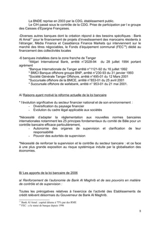 La BNDE reprise en 2003 par la CDG, établissement public.
      Le CIH passé sous le contrôle de la CDG. Prise de participation par l e groupe
des Caisses d’Epargne Françaises.

-Diverses autres banques dont la création répond à des besoins spécifiques : Bank
Al Amal17 pour le financement de projets d’investissement des marocains résidents à
l’étranger, Média Finance et Casablanca Finance Markets qui interviennent sur le
marché des titres négociables, le Fonds d’équipement communal (FEC 18) dédié au
financement des collectivités locales

-6 banques installées dans la zone franche de Tanger
      *Attijari International Bank, arrêté n°2028-94 du 28 juillet 1994 portant
agrément
      *Banque Internationale de Tanger arrêté n°1121-92 du 16 juillet 1992
      * BMCI Banque offshore groupe BNP, arrêté n°230-93 du 31 janvier 1993
      *Société Générale Tanger Offshore, arrêté n°495-01 du 12 Mars 2001
      *Succursale offshore de la BMCE, arrêté n°853-01 du 25 avril 2001
      * Succursale offshore de wafabank, arrêté n° 953-01 du 21 mai 2001.


A/ Raisons ayant motivé la réforme actuelle de la loi bancaire

* l’évolution significative du secteur financier national et de son environnement :
        - Diversification du paysage financier
        - Evolution du cadre légal applicable aux sociétés

*Nécessité d’adapter la réglementation aux nouvelles normes bancaires
internationales notamment les 25 principes fondamentaux du comité de Bâle pour un
contrôle bancaire efficace particulièrement,
       - Autonomie des organes de supervision et clarification de leur
           responsabilité
       - Pouvoir des autorités de supervision

*Nécessité de renforcer la supervision et le contrôle du secteur bancaire : et ce face
à une plus grande exposition au risque systémique induite par la globalisation des
économies.




B/ Les apports de la loi bancaire de 2006

a/ Renforcement de l’autonomie de Bank Al Maghrib et de ses pouvoirs en matière
de contrôle et de supervision :

Toutes les prérogatives relatives à l’exercice de l’activité des Etablissements de
crédit relèvent désormais du Gouverneur de Bank Al Maghrib.
17
     Bank Al Amal : capital détenu à 75% par des RME
18
     FEC : a le statut de banque depuis 1996

                                                                                      8
 