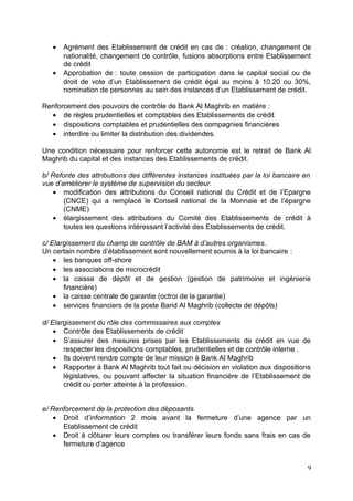 •   Agrément des Etablissement de crédit en cas de : création, changement de
       nationalité, changement de contrôle, fusions absorptions entre Etablissement
       de crédit
   •   Approbation de : toute cession de participation dans le capital social ou de
       droit de vote d’un Etablissement de crédit égal au moins à 10.20 ou 30%,
       nomination de personnes au sein des instances d’un Etablissement de crédit.

Renforcement des pouvoirs de contrôle de Bank Al Maghrib en matière :
  • de règles prudentielles et comptables des Etablissements de crédit
  • dispositions comptables et prudentielles des compagnies financières
  • interdire ou limiter la distribution des dividendes.

Une condition nécessaire pour renforcer cette autonomie est le retrait de Bank Al
Maghrib du capital et des instances des Etablissements de crédit.

b/ Refonte des attributions des différentes instances instituées par la loi bancaire en
vue d’améliorer le système de supervision du secteur.
   • modification des attributions du Conseil national du Crédit et de l’Epargne
       (CNCE) qui a remplacé le Conseil national de la Monnaie et de l’épargne
       (CNME)
   • élargissement des attributions du Comité des Etablissements de crédit à
       toutes les questions intéressant l’activité des Etablissements de crédit.

c/ Elargissement du champ de contrôle de BAM à d’autres organismes.
Un certain nombre d’établissement sont nouvellement soumis à la loi bancaire :
    • les banques off-shore
    • les associations de microcrédit
    • la caisse de dépôt et de gestion (gestion de patrimoine et ingénierie
       financière)
    • la caisse centrale de garantie (octroi de la garantie)
    • services financiers de la poste Barid Al Maghrib (collecte de dépôts)

d/ Elargissement du rôle des commissaires aux comptes
    • Contrôle des Etablissements de crédit
    • S’assurer des mesures prises par les Etablissements de crédit en vue de
       respecter les dispositions comptables, prudentielles et de contrôle interne .
    • Ils doivent rendre compte de leur mission à Bank Al Maghrib
    • Rapporter à Bank Al Maghrib tout fait ou décision en violation aux dispositions
       législatives, ou pouvant affecter la situation financière de l’Etablissement de
       crédit ou porter atteinte à la profession.


e/ Renforcement de la protection des déposants.
    • Droit d’information 2 mois avant la fermeture d’une agence par un
      Etablissement de crédit
    • Droit à clôturer leurs comptes ou transférer leurs fonds sans frais en cas de
      fermeture d’agence


                                                                                     9
 