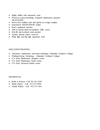  Highly skilled with automotive tools
 Possesses a great knowledge of general maintenance practices
and procedures
 Knows how Soldiers train and operate on a range complex
 Experienced SMAW/GMAW welder
 Heavy equipment operator
 Able to operate hand tool (grinders, drills, saws)
 Fork lift and overhead crane operator
 Torches, plasma cutters, water jet
 White light and blue light inspection Tech.
EDUCATION/TRAINING:
 Automotive maintenance and repair technology (Altamaha Technical College)
 Welding/Joining Technology (Altamaha Technical College)
 U.S. Army Maintenance managers course
 U.S. Army Maintenance leader course
 U.S. Army Advanced leaders course
REFERENCES:
 Keith A. Pearson : Cell 763-381-4230
 Daniel Shyers: Cell 912-271-8826
 Arnold Walker: Cell 912-271-1461
 