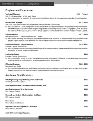 2
Project Management
MASOOD KHAN - Email: masood.caan@gmail.com
Employment Experience
Technical Manager 2013 - Present
Sirti FZ-LLC (a subsidiary of Sirti SpA), Dubai
 Keyresponsibilityforprovidingdirection and technical expertise in design, development and systems Integration.
Construction Manager 2015 - 2016
Sirti Saudi Arabia(a subsidiaryof Sirti SpA),KSA –CROSS-BORDERASSIGNMENT
 Keytask is to leada teamof Engineersforthe constructionactivitiesrelatedtothe integratedsecuritysystemforthe
SADARA Projectwhichisthe world’slargestintegratedchemical complexeverbuiltinasingle phase,with26state of
the art manufacturingunits,over3milliontonsof capacityperannumand an investmentof approximately $20B US.
Project Manager 2011 - 2013
Manager Projects, S.E.S Electromechanical LLC, Dubai
 Key task for directing and managing project development from inception to completion ensuring to communicate
project expectations to team members and stakeholders in a clear and concise manner to meet deadlines.
Project Facilitator / Project Manager 2010 - 2011
Pathway College, Birmingham
 Keytaskfordailyoperationmanagementof projects,includingoverseeingtheexpectationsof managementandteam
members, as well as external stakeholders.
Project Facilitator 2010
Pathway College, Birmingham
 Key responsibilityfor the to ensure that all administration is completed effectively,including database maintenance
and distribution of information for developing and initiating project work.
IT Project Engineer 2008 - 2009
PAL Group, Abu Dhabi
 Keytaskformanagingthe pre-qualification,design,estimation,installation,coordinationandexecutionof the project
as well as organizing the registration with consultants and other team members.
Academic Qualifications
MSc Engineering Project Management Certificate 2011
CoventryUniversity,England
Building Automation Course (Vista Programming Basic) 2009
Certification CompTIA A+ Technician 2006
PNS- Jauhar,Karachi
Network and System Administration Certificate 2006
PNS- Jauhar,Karachi
BSc Science 2006
Universityof Sind,Pakistan
Diploma Associate Engineer in Electronics 2004
SBTE - Karachi,Pakistan
Project Overview Upon Request.
 