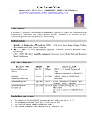 Curriculum Vitae
Akshay Ajbani (Brahmbhatt), 09998964865,00968 93501303 (Oman)
akshay9387@gmail.com ; akshay_mech123@yahoo.co.in
Profile Summary:
A Mechanical Engineering Professional with an Industrial experience of Project and Maintenance in the
Pharmaceutical Formulation, Bulk Drug & chemical industry. Committed to use academic and work
experience to growth of the organization and personal along.
Academic Details:
• Bachelor of Engineering (Mechanical) (2007) – 68%, from Govt. Engg. College, Modasa,
Hemchandracharya North Gujarat University.
• DME – (2004)-71%. From Government Polytechic, Porbandar, Technical Education Board,
Gandhinagar.
• S.S.C – (1998)-62%. From Sheth M J Highschool, Viramgam, Gujarat Higher Secondary Education
Board, Gandhinagar
Work History / Experience :
DESIGNATION FROM TO ORGANISATION
Executive (Maintenance /
Projects)
Dec-2011 Till date OPP Co. LLC, Salalah, Sultanate of
Oman
(A-Group companies of Al Bahja LLC)
Executive
(Maintenance/Projects)
Jan-2011 Dec-2011 Dishman Pharma. & Chemicals ltd,
Ahmedabad.
Executive (Projects) Sep-2009 Jan-2011 Torrent Pharmaceutical Ltd (Bulk Drug
Division), Chattral, Ahmedabad.
Officer (Mechanical
Maintenance)
Apr- 2008 Sep-2009 Zydus Hospira Oncology pvt. Ltd,
Ahmedabad
(A Group companies of Cadila healthcare
ltd.)
Training Programs Attended:
 1 day training on Safety and Health in construction work by External Agency at TPL.
 1 day knowledge seminar on HVAC by External Agency at TPL.
 1 day classroom seminar on EHS by EHS dept at DPCL.
 4 days seminar on Pharma GMP & GDP with WHO auditors at OPP.
 
