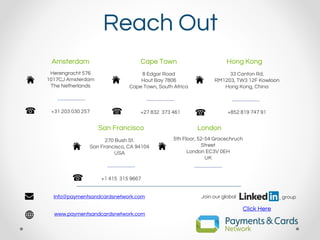 Reach Out
Amsterdam Cape Town Hong Kong
Herengracht 576
1017CJ Amsterdam
The Netherlands
8 Edgar Road
Hout Bay 7806
Cape Town, South Africa
33 Canton Rd.
RM1203, TW3 12F Kowloon
Hong Kong, China
+31 203 030 257 +27 832 373 461 +852 819 747 91
Info@paymentsandcardsnetwork.com
www.paymentsandcardsnetwork.com
Join our global group
Click Here
San Francisco London
270 Bush St.
San Francisco, CA 94104
USA
5th Floor, 52-54 Gracechruch
Street
London EC3V 0EH
UK
+1 415 315 9667
 