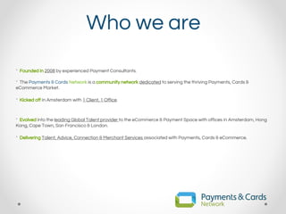 Who we are
* Founded in 2008 by experienced Payment Consultants.
* The Payments & Cards Network is a community network dedicated to serving the thriving Payments, Cards &
eCommerce Market.
* Kicked off in Amsterdam with 1 Client, 1 Office.
* Evolved into the leading Global Talent provider to the eCommerce & Payment Space with offices in Amsterdam, Hong
Kong, Cape Town, San Francisco & London.
* Delivering Talent, Advice, Connection & Merchant Services associated with Payments, Cards & eCommerce.
 