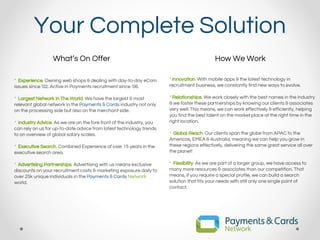 Your Complete Solution
* Experience. Owning web shops & dealing with day-to-day eCom
issues since ‘02. Active in Payments recruitment since ‘06.
* Largest Network In The World. We have the largest & most
relevant global network in the Payments & Cards industry not only
on the processing side but also on the merchant side.
* Industry Advice. As we are on the fore front of the industry, you
can rely on us for up-to-date advice from latest technology trends
to an overview of global salary scales.
* Executive Search. Combined Experience of over 15 years in the
executive search area.
* Advertising Partnerships. Advertising with us means exclusive
discounts on your recruitment costs & marketing exposure daily to
over 25k unique individuals in the Payments & Cards Network
world.
* Innovation. With mobile apps & the latest technology in
recruitment business, we constantly find new ways to evolve.
* Relationships. We work closely with the best names in the industry
& we foster these partnerships by knowing our clients & associates
very well. This means, we can work effectively & efficiently, helping
you find the best talent on the market place at the right time in the
right location.
* Global Reach. Our clients span the globe from APAC to the
Americas, EMEA & Australia, meaning we can help you grow in
these regions effectively, delivering the same great service all over
the planet!
* Flexibility. As we are part of a larger group, we have access to
many more resources & associates than our competition. That
means, if you require a special profile, we can build a search
solution that fits your needs with still only one single point of
contact.
What’s On Offer How We Work
 