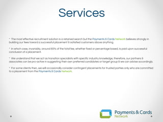 Services
* The most effective recruitment solution is a retained search but the Payments & Cards Network believes strongly in
building our fees toward a successful placement & satisfied customers above anything.
* In which case, invariably, around 65% of the total fee, whether fixed or percentage based, is paid upon successful
conclusion of a placement.
* We understand that we act as transition specialists with specific industry knowledge, therefore, our partners &
associates can be pro-active in suggesting their own preferred candidates or target group & we can advise accordingly.
* For some clients then, we will occasionally consider contingent placements for trusted parties only who are committed
to a placement from the Payments & Cards Network.
 