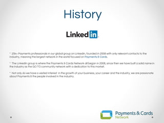 History
* 25k+ Payments professionals in our global group on LinkedIn, founded in 2008 with only relevant contacts to the
industry, meaning the largest network in the world focused on Payments & Cards.
* The LinkedIn group is where the Payments & Cards Network all began in 2008, since then we have built a solid name in
the industry as the GO TO community network with a dedication to this market.
* Not only do we have a vested interest in the growth of your business, your career and the industry, we are passionate
about Payments & the people involved in the industry.
 