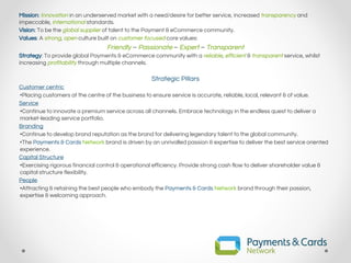Mission: Innovation in an underserved market with a need/desire for better service, increased transparency and
impeccable, international standards.
Vision: To be the global supplier of talent to the Payment & eCommerce community.
Values: A strong, open culture built on customer focused core values:
Friendly – Passionate – Expert – Transparent
Strategy: To provide global Payments & eCommerce community with a reliable, efficient & transparent service, whilst
increasing profitability through multiple channels.
Strategic Pillars
Customer centric
•Placing customers at the centre of the business to ensure service is accurate, reliable, local, relevant & of value.
Service
•Continue to innovate a premium service across all channels. Embrace technology in the endless quest to deliver a
market-leading service portfolio.
Branding
•Continue to develop brand reputation as the brand for delivering legendary talent to the global community.
•The Payments & Cards Network brand is driven by an unrivalled passion & expertise to deliver the best service oriented
experience.
Capital Structure
•Exercising rigorous financial control & operational efficiency. Provide strong cash flow to deliver shareholder value &
capital structure flexibility.
People
•Attracting & retaining the best people who embody the Payments & Cards Network brand through their passion,
expertise & welcoming approach.
 
