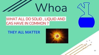 Whoa
WHAT ALL DO SOLID , LIQUID AND
GAS HAVE IN COMMON ?
64
THEY ALL MATTER
 