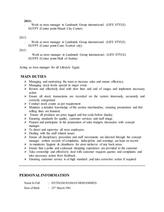 2011:
. Work as store manager in Landmark Group international. (LIFE STYLE)
EGYPT (Center point-Maadi City Center)
2013:
. Work as store manager in Landmark Group international. (LIFE STYLE)
EGYPT (Center point-Cairo Festival city)
2015:
Work as store manager in Landmark Group international. (LIFE STYLE)
EGYPT (Center point-Mall of Arabia)
Acting as Area manager for all Lifestyle Egypt.
MAIN DUTIES
 Managing and motivating the team to increase sales and ensure efficiency.
 Managing stock levels special in major event.
 Review and effectively deal with slow lines and end of ranges and implement necessary
action
 Ensure all stock transactions are recorded on the system timorously, accurately and
correctly categorized
 Conduct stock counts as per requirement
 Maintain a detailed knowledge of the section merchandise, ensuring promotions and fast
selling lines are featured.
 Ensure all products are price tagged and bar-code before display.
 Ensuring standards for quality, customer services and staff image.
 Prepare and participate in the preparation of sales budgets discussion with concept
manager.
 To direct and supervise all store employees.
 Dealing with the staff related issues.
 Ensure all disciplinary procedure and staff movements are directed through the concept
manager .written records of complaints, indiscipline and warnings are kept on record.
 .to maintains hygiene & cleanliness for store inclusive of any back areas.
 Ensure that a polite and a pleasant shopping experience are provided to the customer
 Take ownership and effectively deal with customer requests queries and complaints and
take necessary action from feedback.
 Ensuring customer service is of high standard ,and take corrective action if required
PERSONALINFORMATION
Name In Full : HYTHAM HASSAN MOHAMMED
Date of Birth : 23rd
March 1981
 