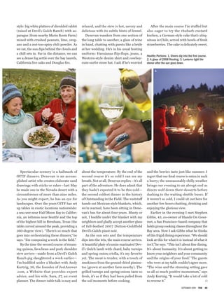 September 2009  FSB  00
2.
1. 3.
Healthy Portions: 1. Diners dig into the first course.
2. A glass of 2008 Riesling. 3. Lanterns light the
dinner after the sun goes down.
style: big white platters of shredded rabbit
(raised at Devil’s Gulch Ranch) with as-
paragus (from nearby Marin Roots Farm)
mixed with crushed peanuts, lime, oreg-
ano and a not-too-spicy chili powder. As
we eat, the sun dips behind the clouds and
a chill sets in. Far in the distance, we can
see a dense fog settle over the bay laurels,
California live oaks and Douglas firs.
Spectacular scenery is a hallmark of
OITF dinners. Denevan is an accom-
plished artist who creates elaborate sand
drawings with sticks or rakes—last May
he made one in the Nevada desert with a
circumference of more than nine miles.
As you might expect, he has an eye for
landscapes. Over the years OITF has set
up tables in exotic locations nationwide:
a sea cave near Half Moon Bay in Califor-
nia, an isthmus near Seattle and the top
of the highest hill in Brenham, Texas (the
table curved around the peak, providing a
360-degree view). “There’s so much that
goes into orchestrating these dinners,” he
says. “I’m composing a work in the field.”
By the time the second course of steam-
ing quinoa, fava bean and pork shoulder
stew arrives—made from a Devil’s Gulch
Ranch pig slaughtered a week earlier—
I’m huddled under a blanket with Andy
Kurtzig, 36, the founder of JustAnswer­
.com, a Website that provides expert
advice, and his wife, Sara, 37, an event
planner. The dinner-table talk is easy and
relaxed, and the stew is hot, savory and
delicious with its subtle hints of fennel.
Denevan wanders from one section of
the long table to another, a glass of wine
in hand, chatting with guests like a bride
at her wedding. He’s in his usual hosting
uniform: Havaianas flip-flops, jeans, a
Western-style denim shirt and cowboy-
cum-surfer straw hat. I ask if he’s worried
about the temperature: By the end of the
second course it’s so cold I can see my
breath. Not at all, Denevan replies—it’s all
part of the adventure. He does admit that
they hadn’t expected it to be this cold—
the second coldest dinner in the history
of Outstanding in the Field. The waitstaff
hands out Mexican-style blankets, which,
we’re warned, have been sitting in Dene-
van’s bus for about four years. Musty or
not, I huddle under the blanket with my
neighbors and gladly accept another glass
of full-bodied 2007 Dutton-Goldfield
Devil’s Gulch pinot noir.
As the sun sets and the temperature
dips into the 40s, the main course arrives.
A beautiful plate of cumin-marinated Dev-
il’s Gulch lamb with chard, baby turnips
and spring onion criolla, it’s my favorite
yet. The meat is tender, with a touch of
smokiness from the ground-dried pimien-
tos (grown at another farm nearby). The
grilled turnips and spring onions taste so
fresh, it’s as if they had been pulled from
the soil moments before cooking.
After the main course I’m stuffed but
also eager to try the rhubarb custard
kuchen, a German-style cake that’s ubiq-
uitous in Chile, served with bowls of fresh
strawberries. The cake is delicately sweet,
and the berries taste just like summer. I
regret that our final course is eaten in such
a hurry; the unseasonably chilly weather
brings our evening to an abrupt end as
diners wolf down their desserts before
dashing to the waiting shuttle buses. If
it weren’t so cold, I could sit out here for
another few hours chatting, drinking and
enjoying the glorious view.
Earlier in the evening I met Stephen
Gibbs, 43, co-owner of Hands On Gour-
met, a San Francisco–based company that
holds group cooking classes throughout the
Bay area. Now I ask Gibbs what he thinks
of this frigid dining experience. “We should
look at this for what it is instead of what it
isn’t,” he says. “This isn’t about fine dining.
It’s about humanity. It’s about getting to
know your neighbors and your community
and the origins of your food.” The guests
who were at my table couldn’t agree more.
“The wine and the stunning setting gave
us all so much positive momentum,” says
Andy Kurtzig. “It would take a lot of cold
to reverse it.” *
 