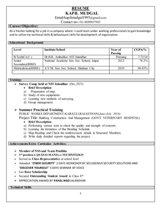 1
RESUME
KAPIL MUDGAL
Email-kapilmudgal1995@gmail.com
Contact no-+91-8699937943
CareerObjective:
AS a fresher looking for a job in a company where I could learn under working professionals to gain knowledge
and to utilize my technical skills & behavioural skills for development of organization.
Educational Background:
Training:
 Survey Camp held at NIT Jalandhar (Dec,2015)
 Brief Description
a) Preparation of map.
b) Study of new equipments.
c) Learning new methods of surveying.
d) Group management.
 Summer Practical Training
PUBLIC WORKS DEPARTMENT-KARAULI,RAJASTHAN(June-July 2016)
Project Title: Building Construction And Management (GOVT. VETERINARY HOSPITAL)
 Brief Description
a) Performing various tests to check the quality and strength of concrete.
b) Learning the formation of Bar Bending Schedule.
c) Map Reading and Check the reinforcement details in Structural Members.
d) Write daily detailed reports regarding the project.
Achievements/Extra Curricular Activities:
 Member of NSS and Team Pratibha
 3rd
position in QUIZ-O-MANIA at TECHNITI2K15
 Served as Class Representative at school level
 Attended "CYBER SECURITY" 2 DAYS WORKSHOP BY SECUGENIUS SECURITY SOLUTIONS AND
"DISCOVER YOURSELF" 5 DAYS SEMINAR BY VOICE
 Got Rose Scholarship
 Secured Outstanding Student Award in Class 8th
 APPRECIATION AWARD BY PAHAL NGO JALANDHAR
Technical Skills
Level Institute/School Year of
Passing
CGPA/%
B.Tech(Civil ) Dr.B.R. Ambedkar NIT Jalandhar Pursuing 7.72/10
Senior
Secondary(RBSE)
National Academy Sen. Sec. School, Jaipur 2012 78.2%
Matriculation(RBSE) A.V.M. Sen. Sec. School, Hindaun City 2010 86.83%
 