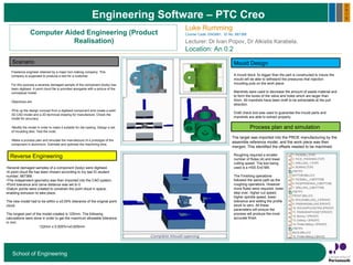 Engineering Software – PTC Creo
School of Engineering
Computer Aided Engineering (Product
Realisation)
2
0
1
5
Luke Rumming
Course Code: ENG661, ID No. 667368
Lecturer: Dr Ivan Popov, Dr Alkistis Karabela.
Location: An 0.2
The target was imported into the PROE manufacturing by the
assemble reference model, and the work piece was then
merged. This identified the offsets needed to be machined.
Freelance engineer retained by a major tool making company. This
company is supposed to produce a tool for a customer.
For this purpose a severely damaged sample of the component (body) has
been digitised. A point cloud file is provided alongside with a picture of the
conceptual model.
Objectives are:
•Pick up the design concept from a digitised component and create a solid
3D CAD model and a 2D technical drawing for manufacture. Check the
model for accuracy.
•Modify the model in order to make it suitable for die-casting. Design a set
of moulding dies. Test the mold.
•Make a process plan and simulate the manufacture of a prototype of the
component in aluminium. Estimate and optimise the machining time.
Scenario
Reverse Engineering
Process plan and simulation
Mould Design
•Several damaged samples of a component (body) were digitised.
•A point cloud file has been chosen according to my last ID student
number; 667368.
•The independent geometry was then imported into the CAD system.
•Point tolerance and carve distance was set to 0.
•Datum points were created to constrain the point cloud in space,
enabling extrusion to take place.
The new model had to be within a ±0.05% tolerance of the original point
cloud.
The longest part of the model created is 125mm. The following
calculations were done in order to get the maximum allowable tolerance
in mm:
122mm x 0.005%=±0.625mm
A mould block 3x bigger than the part is constructed to insure the
mould will be able to withstand the pressures that injection
moulding puts on the work piece.
Mandrels were used to decrease the amount of waste material and
to form the bores of the valve and holes which are larger than
5mm. All mandrels have been draft to be extractable at the pull
direction.
Draft check tool was used to guarantee the mould parts and
mandrels are able to extract properly.
Roughing required a smaller
number of flutes (4) and lower
cutting speed. The tool being
used is a HSS End Mill.
The Finishing operations
followed the same path as the
roughing operations. However
more flutes were required, lower
step over, higher cut speed,
higher spindle speed, lower
tolerance and setting the profile
stock to zero. All these
parameters will ensure the
process will produce the most
accurate finish.
 
