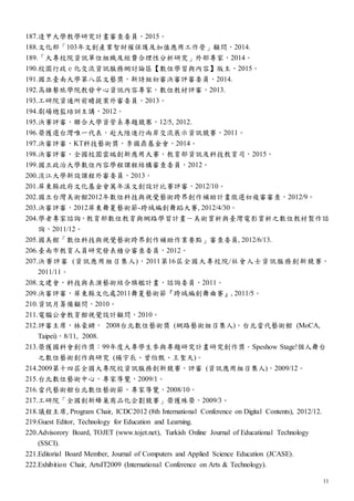 11
187.逢甲大學教學研究計畫審查委員，2015。
188.文化部「103年文創產業智財權保護及加值應用工作營」顧問，2014.
189.「大專校院資訊單位組織及經費合理性分析研究」外部專家，2014。
190.校園行政ｅ化交流資訊服務網討論區【數位學習與內容】版主，2015。
191.國立臺南大學第八屆文藝獎，新詩組初審決審評審委員，2014.
192.高雄餐旅學院教發中心資訊內容專家，數位教材評審，2013.
193.工研院資通所前瞻提案外審委員，2013。
194.劇場總監培訓主講，2012。
195.決賽評審，聯合大學資管系專題競寨，12/5, 2012.
196.榮獲選台灣唯一代表，赴大陸進行兩岸交流展示資訊競賽，2011。
197.決審評審，KT科技藝術獎，李國鼎基金會，2014。
198.決審評審，全國校園雲端創新應用大賽，教育部資訊及科技教育司，2015。
199.國立政治大學數位內容學程課程結構審查委員，2012。
200.淡江大學新設課程外審委員，2013。
201.屏東縣政府文化基金會萬年溪文創設計比賽評審，2012/10。
202.國立台灣美術館2012年數位科技與視覺藝術跨界創作補助計畫徵選初複審審查，2012/9。
203.決審評審，2012屏東舞夏藝術節-跨域編創舞蹈大賽, 2012/4/30。
204.學者專家諮詢，教育部數位教育與網路學習計畫－美術賞析與臺灣電影賞析之數位教材製作諮
詢，2011/12。
205.國美館「數位科技與視覺藝術跨界創作補助作業要點」審查委員, 2012/6/13.
206.臺南市教育人員研究發表積分審查委員，2012。
207.決賽評審 (資訊應用組召集人)，2011第16屆全國大專校院/社會人士資訊服務創新競賽，
2011/11。
208.文建會，科技與表演藝術結合旗艦計畫，諮詢委員，2011。
209.決審評審，屏東縣文化處2011舞夏藝術節『跨域編創舞曲賽』, 2011/5。
210.資訊月籌備顧問，2010。
211.電腦公會教育館視覺設計顧問，2010。
212.評審主席，林豪鏘， 2008台北數位藝術獎 (網路藝術組召集人)，台北當代藝術館 (MoCA,
Taipei)，8/11, 2008.
213.榮獲國科會創作獎：99年度大專學生參與專題研究計畫研究創作獎。Speshow Stage!個人舞台
之數位藝術創作與研究 (楊宇辰、曾怡甄、王聖天)。
214.2009第十四屆全國大專院校資訊服務創新競賽，評審 (資訊應用組召集人)，2009/12。
215.台北數位藝術中心，專家導覽，2009/1。
216.當代藝術館台北數位藝術節，專家導覽，2008/10。
217.工研院「全國創新蜂巢商品化企劃競賽」榮獲殊榮，2009/3。
218.議程主席, Program Chair, ICDC2012 (8th International Conference on Digital Contents), 2012/12.
219.Guest Editor, Technology for Education and Learning.
220.Advisorory Board, TOJET (www.tojet.net), Turkish Online Journal of Educational Technology
(SSCI).
221.Editorial Board Member, Journal of Computers and Applied Science Education (JCASE).
222.Exhibition Chair, ArtsIT2009 (International Conference on Arts & Technology).
 