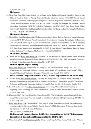 17
16, Issue 1, 2017. (EI)
EI Journal
24. Meng-Chun Tsai, Hao-Chiang Koong Lin, A Study on the Behavioral Patterns Formed by Subjects with
Different Cognitive Styles in Playing Augmented Reality Interaction Games, SETE 2017, Second Annual
International Symposium on Emerging Technologies for Education, Cape Town, South Africa, Sep 20-22, 2017.
Lecture Notes in Computer Science (LNCS), Vol. 10676, Emerging Technologies for Education, Second
International Symposium, SETE 2017, Held in Conjunction with ICWL 2017, Cape Town, South Africa,
September 20–22, 2017, Revised Selected Papers,Editors: Tien-Chi Huang, V.,Lau,R.,Huang, Y.-M.,Spaniol,
M., Yuen, C.-H. (Eds.) (EI) (SCOPUS)
EI Journal, Scopus
25. Ma Yu Chun, Hao-Chiang Koong Lin, The Development of anAffective Tutoring System for Japanese Language
Learnerss, SETE 2017, Second Annual International Symposium on Emerging Technologies for Education,
Cape Town, South Africa, Sep 20-22, 2017. Lecture Notesin Computer Science (LNCS),Vol. 10676, Emerging
Technologies for Education, Second International Symposium, SETE 2017, Held in Conjunction with ICWL
2017, Cape Town, South Africa, September 20–22, 2017, Revised Selected Papers,Editors: Tien-Chi Huang,
V., Lau, R., Huang, Y.-M.,Spaniol, M., Yuen, C.-H. (Eds.) (EI) (SCOPUS)
EI Journal, Scopus
26. Wen-Chun Hsu, Hao-Chiang Koong Lin, Yu-Hsuan Lin, The Research of Applying Mobile Virtual Reality to
Martial Arts Learning System with Flipped Classroom, IEEE ICASI 2017, 2017 IEEE International Conference
on Applied System Innovation, Sapporo, Japan, May 13-17, 2017
EI IEEE Xplore digital library
27. Hao-Chiang Koong LIN, Sheng-Hsiung Su*, Ching-Ju Chao, Cheng-Yen Hsieh, Shang-Chin Tsai,
“Construction of a Multi-mode Affective Learning System: Using Affective Design as an Example”, ET&S,
Journal of Educational Technology & Society, Volume 19, Issue 2, April, 2016. (SSCI)
SSCI Journal Impact Factor of 2.133, 5-Year impact factor of 2.682 (Q1)
28. Tao-Hua Wang, Hao-Chiang Koong Lin, Ting-Ting Wu, Meng-Shain OU,Hong-Da Wang, “The Study of
Sentiment Analysis on the Influence of News Headlines on Audiences”, International Journal of Engineering
Technology and Scientific Innovation, Volume:01, Issue:05, Page No. 426-440, September-October 2016.
29. Lu-Ho Hsia, Yu-Chen Yang, Hao-Chiang Koong Lin, Iwen Huang, “Across-Discipline Creativity by
Integrating Visual Technology and Dance Performances”, Journalof Liberal Arts and Social Sciences Volume
12, No. 2, June, 2016.
30. Chao-Jong Chiu*, Jun-Hong Chen, Hao-Chiang Koong LIN, “The Relationships among Emotional Design,
Usage Behavior and Usage Value-An Example of Smartphones”, Journal of Design Science, pp. 103-124, Vol.
19, No.1, July, 2016.
31. Hao-Chiang Koong LIN, Ching-Ju CHAO,Tsu-Ching HUANG,“From a Perspective on Foreign Language
Learning Anxiety to Develop an Affective Tutoring System.”, ETRD, Educational Technology Research &
Development, Vol. 63, No.3, June, 2015.(SSCI)
(DOI) 10.1007/s11423-015-9385-6
SSCI Journal impact factor 2.115, 5-yr impact factor is 2.672, Category:
Education & Educational Research Rank: 56/243 (Q1)
32. Sheng-Hsiung Su*, Hao-Chiang Koong LIN, Cheng-Hung Wang, Zu-Ching Huang, “Multi-modal Affective
 