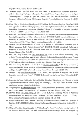 31
Digital Contents, Tainan, Taiwan, 12/22-23, 2012.
183. Tsu-Ching Huang, Chen-Hung Wang, Hao-Chiang Koong LIN, Kuo-Chun Hsu, "Employing Multi-Modal
Affective Computing Techniques to Design the Personalized Human-Computer Interface of an Intelligent
Tutoring System - An Example on Digital Arts Learning", ICCE2012, The 20th International Conference on
Computers in Education, Wokshop W14: Computer-Supported Personalized Learning, Singapore, Nov. 26-30,
2012.
184. Niwat Ching-Ju CHAO, Hao-Chiang Koong LIN, Tsu-Ching HUANG, Kuo-Chun Hsu, Cheng-Yen HSIEH,
"The application of Affective Tutoring Systems (ATS) in enhancing learners’motivation", ICCE2012, The 20th
International Conference on Computers in Education, Wokshop W1: Application of innovative educational
technologies in STEM education, Singapore, Nov. 26-30, 2012.
185. Chia-Chun Chang, I-Chien Chen, Hao-Chiang Koong Lin, "A Preliminary Study on Context-Aware Ubiquitous
Learning Strategies Integrated Affective Tutoring System", ICCE2012, The 20th International Conference on
Computers in Education, WIPP-C1: ICCE Conference on Artificial Intelligence in Education/Intelligent
Tutoring System (AIED/ITS) and Adaptive Learning, Singapore, Nov. 26-30, 2012.
186. Min-Chai Hsieh, Hao-Chiang Koong Lin, Kuang-Yu Lin, Bo-Han Ou, Tsung-Yu Chen, “Preliminary Study of
Mobile Augmented Reality Assisted Learning Tool”, ICCE2012, The 20th International Conference on
Computers in Education, W11: ICCE Workshop on The trend and development of game and toy enhanced
learning, Singapore, Nov. 26-30, 2012.
187. Chia-Chun Chang, I-Chien Chen, Hao-Chiang Koong Lin, "How to teach software programming? Using
Affective Teaching Method and Social Network to Enhance the Learning Motivation in Programming Courses
- An Example on Facebook", ICCE2012, The 20th International Conference on Computers in Education, W7:
ICCE Workshop on Innovative Design of Learning Space, Singapore, Nov. 26-30, 2012.
188. Chia-Chun Chang, P. K. Hsieh, L. C. Pan, Y. N. Su, Hao-Chiang Koong Lin, Y. M. Huang, "A preliminary
study on personalizing context conversion mechanism for math remedial teaching exercises based on Facebook
and Open Data", TWELF2012, Taiwan E-Learning Forum, Tainan, Taiwan, Oct. 26-27, 2012.
189. Ming-Hui Yang, Hao-Chiang Koong Lin, Y. M. Huang, "The Exploration on Response Time of Peer-
Interaction in Asynchronous Forums", TWELF2012, Taiwan E-Learning Forum, Tainan, Taiwan, Oct. 26-27,
2012.
190. Kuang-Yu Lin, Tsung-Yu Chen, Bo-Han Ou, Min-Chai Hsieh, Hao-Chiang Koong Lin, “The study of mobile
Augmented Reality applies in furniture display and furnishings”, TANET2012, Taiwan Academic Network
Conference,Taoyuan, Taiwan, Oct. 23-25, 2012.
191. Yang Ming-Huei, Hao-Chiang Koong Lin, “The Teaching Interaction in Synchronous Distance Education”,
GCCCE 2012 , Global Chinese Conference on Computers in Education, Kenting, 5/28-6/1, 2012.
192. Min-Chai Hsieh, Hao-Chiang Koong Lin, Lin T.-I., Chiu C.-J., “The Eyetracking Analysis of Augmented
Reality Conducted into Nature and Science Technology Curriculum in Elementary School”, GCCCE2012 ,
Global Chinese Conference on Computers in Education, Kenting, 5/28-6/1, 2012.
193. Huang Hsin Hua,Hao-Chiang Koong Lin, “Analyzing the Relationship between Emotions and Texts Based on
Facebook Walls”, GCCCE2012, Global Chinese Conference on Computers in Education, Kenting, 5/28-6/1,
2012.
194. Ching-Ju Chao, Hao-Chiang Koong Lin, Jin-Wei Lin, Tseng Yu-Chuan, “An Affective Learning Interface with
an Interactive Animated Agent”, 4th IEEE International Conference on Digital Game and Intelligent Toy
 