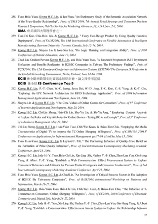 37
258. Tsao, Hsiu-Yuan, Koong H.C. Lin, & Ian Phau, "An Exploratory Study of the Semantic Association Network
of the Price-Quality Relationship”, Proc. of SMA’2004, 7th Annual Retail Strategy and Consumer Decision
Research Symposium, Held by Society forMarketing Advances, FL, USA, Nov. 2-3,2004.
SMA 係美國四大管理學會之一
259. Tsai-Chi Kuo, Chia-Hsin Wu, & Koong H.-C. Lin, " Fuzzy Eco-Design Product by Using Quality Function
Deployment”, Proc. of FAIM2004, The 14th International Conference on Flexible Automation & Intelligent
Manufacturing, Ryerson University, Toronto, Canada, July 12-14, 2004..
260. Koong H.C. Lin, Shuyeu Lin & Jone-San Lee, "On Logic Thinking and Integration Ability”, Proc. of 2004
Conference of Holistic Education, June 17, 2004.
261. Chad Lin, Graham Pervan, Koong H.C. Lin, and Hsiu-Yuan Tsao, "A Research Program on IS/IT Investment
Evaluation and Benefits Realization in B2BEC Companies in Taiwan: The Preliminary Findings”, Proc. of
ECIS2004, The 12th European Conference on Information Systems ECIS2004 The European IS Profession in
the Global Networking Environment, Turku, Finland, June 14-16. 2004.
ECIS 係全歐洲最頂尖的資訊系統研討會，論文接受率甚低
ECIS 係全球 IS Conference Top 5
262. Koong H.C. Lin, P.-T. Chen, W.-C. Juang, Jesse Dai, W.-D. Jeng, T.-C. Kuo, C.-S. Yang, & K.-T. Chu,
"Exploring the EPC Network Architecture for RFID Technology Application”, Proc. of 2004 Information
Management Application and Development, June 10, 2004.
263. Shuyeu Lin & Koong H.C. Lin, "The Core-Values of Online Games for Consumers”, Proc. of 5th
Conference
of Internet Application and Development, May 28, 2004.
264. Koong H.C. Lin, Chi-Lin Sheng, Hsin-Chi Lin, Shu-Yu Lin, & Shi-Yu Jong, " Employing Conjoint Analysis
to Explore the Roles and KeyAttributes for Online Games – Taking ROasan Example”, Proc. of 5th
Conference
of e-Business Management, May 22, 2004.
265. Chi-Lin Sheng, Koong H.C. Lin, Hsiu-Yuan Tsao, Chih-Wei Kuan, & Hsiao-Tien Chiu, "Employing the Media
Characteristics of Digital TV to Improve the TC Online Shopping Willingness”, Proc. of CAIM’04, 2004 3h
Conference on Applications for Information and Management, pp.77-84, HsinChu,May 15,2004.
266. Tsao, Hsiu-Yuan, Koong H.C. Lin & Leyland F. Pitt, " The Fluctuating Influence of Quality-Price Belief on
the Formation of Price-Quality Inference”, Proc. of 2nd International Contemporary Marketing Academic
Conference, April 23, 2004.
267. Koong H.C. Lin, Jody H.-Y. Tsao, Hsin-Chi Lin, Xin-Ling Shi, Nathen Y.-P. Chen, Zhen-Lun You, Gin-Heng
Yang, & Albert Y.-T. Yang, "Establish a Web Communication Effect Measurement System to Explore
Consumers' Behaviors and Attitudes for Various Product Categories and Consumer Involvement”, Proc. of 2nd
International Contemporary Marketing Academic Conference, April 23, 2004.
268. Tsao, Hsiu-Yuan, Koong H.C. Lin, & Chad Lin, "An Investigation of Critical Success Factors in The Adoption
of B2BEC By Taiwanese Companies”, Proc. of BAIS2004, International Workshop on Business and
Information, March 26-27, 2004.
269. Koong H.C. Lin, Hsiu-Yuan Tsao, Hsin-Chi Lin, Chih-Wei Kuan, & Hsiao-Tien Chiu, "The Influence of T-
Commerce on Consumers’ Online Shopping Willingness”, Proc. of EC2004, 2004 Conference of Electronic
Commerce and Digital Life, March 26-27, 2004.
270. Koong H.C. Lin, Jody H.-Y. Tsao, Xin-Ling Shi, Nathen Y.-P.Chen,Zhen-Lun You, Gin-Heng Yang, & Albert
Y.-T. Yang, "Establish a Communication Effectiveness Assess System to Explore the Relationship between
 