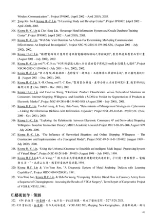41
Wireless Communications”, Project IP91003, (April 2002 – April 2003), 2003.
307. Tung-Xin Su & Koong H.-C. Lin, “E-Learning Study and Develop Center”, Project IP91007, (April 2002 –
April 2003), 2003.
308. Koong H.-C. Lin & Cho-Hong Lin, “Beverage-HotelInformation System and Oracle Database Training
Center”, Project IP91005, (April 2002 – April 2003), 2003.
309. Koong H.-C. Lin, “Web Site Visit Duration As A Basis For Determining Marketing Communication
Effectiveness: An Empirical Investigation”, Project NSC-90-2416-H-159-002-SSS, (August 2001 – July
2002), 2002.
310. Koong H.-C. Lin, “積體電路設計應用於通訊與電腦網路領域之學程規劃”, 教育部提昇教育品質計畫
(August 2001 – July 2002), 2002.
311. Koong H.-C. Lin and Y.-C. Kuo, “利用新型態之輸入介面協助電子商城(E-mall)金流體系之運作”, Project
NSC90-2815-C-159-006-E (July 2001 – Feb. 2002), 2002.
312. Koong H.-C. Lin, “東元醫院-放射排程、急診醫令、開刀房、工務維修工單資訊系統”, 東元醫院委託計
畫 (August 2001 – Dec. 2001), 2001.
313. Koong H.-C. Lin, S.-H. Chang, and T.-C. Kuo, “製商整合科技，產學合作人才培育研究計畫, 教育部科技
顧問司計畫 (Jan. 20019 – Dec. 2001), 2001.
314. Koong H.-C. Lin and Tao-Hua Wang, “Electronic Product Classification versus Networked Situations on
Consumers’ Internet Shopping Willingness and Establish a MDSS to Predict the Segmentation of Products in
Electronic Market”, Project NSC-89-2416-H-159-003-SSS (August 2000 – July 2001), 2001.
315. Koong H.C. Lin, Yu-An Huang, & Tsao, Hsiu-Yuan, "Determinants of Management Strategies in Cyberstores
-- Linking the Information Richness with Information Exposure", Project NSC-89-2416-H-159-007-EC (Nov.
2000 – Oct. 2001), 2000.
316. Koong H.-C. Lin, “Exploring the Relationship between Electronic Commerce 4P and Networked Shopping
Willingness basedon Transaction Theory”, MHITAcademic ResearchProjectMHIT-88-BA-004(August 1999
– July 2000), 2000.
317. Koong H.-C. Lin, “The Influence of Networked Situations and Online Shopping Willingness – The
Construction and Implementation of a Conceptual Model”, Project NSC-89-2416-H-159-002 (August 1999 –
July 2000), 2000.
318. Koong H.-C. Lin, “Using the Universal Grammar to Establish an Intelligent Multi-lingual Processing System
of Virtual Shops”, Project NSC-88-2416-H-159-003 (August 1998 – July 1999), 1999.
319. Koong H.C. Lin & Y.-J. Yang, “「國立清華大學通識教育規劃研究改進計劃」子計劃：實驗教學 -- 電腦
與生活，”，沈君山主持，教育部委託研究計劃,1994.
320. Koong H.C. Lin & Von-Wun Soo, ''A Diagnostic System of Metal Soldering Defects with Learning
Capabilities'', Project MIDC-094-N208(81), 1981.
321. Von-Wun Soo, Koong H.C. Lin, & Shih-Pu Wang, "Computing Relative Blood Flow in Coronary Artery From
a Sequence of Cineangiograms: Assessing the Results of PTCA Surgery", Term Report of Cooperative Project
of VGH & NTHU, 1981.
E.藝術創作、策展
322. #34 曾鈺涓、林豪鏘，在，也不在－曾鈺涓個展，好地下藝術空間，2/27-3/29,2021.
323. #33 曾鈺涓、林豪鏘，你今天的味道是，YOU ARE ME, Mapping New Geographies, 共譜新地域，新竹
 