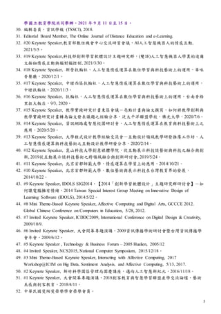 5
學國立教育學院共同舉辦。2021 年 9 月 11 日至 15 日。
30. 編輯委員，資訊學報 (TSSCI), 2018.
31. Editorial Board Member, The Online Journal of Distance Education and e-Learning.
32. #20 Keynote Speaker,教育部數位機會中心交流研習會議，AI人工智慧機器人的情感互動,
2021/5/5。
33. #19 Keynote Speaker,科技部創新學習軟體設計主題研究群，(雙語)人工智慧機器人學裏的達爾
文按鈕情感互動與腦對腦控制, 2021/3/30。
34. #18 Keynote Speaker, 新營扶輪社，人工智慧情感運算在數位學習與科技藝術上的運用，華味
香餐廳，2020/12/1。
35. #17 Keynote Speaker, 中壢西區扶輪社，人工智慧情感運算在數位學習與科技藝術上的運用，
中壢扶輪社，2020/11/3。
36. #16 Keynote Speaker, 扶輪社，人工智慧情感運算在數位學習與科技藝術上的運用，台南香格
里拉大飯店，9/3, 2020。
37. #15 Keynote Speaker, 教學實踐研究計畫東區會議－亮點計畫與論文撰寫，如何將教學創新與
教學實踐研究計畫轉為論文發表議題之經驗分享，泛太平洋聯盟學校，佛光大學，2020/7/6。
38. #14 Keynote Speaker, 資訊網路處智慧校園研討會，人工智慧情感運算在教育與科技藝術上之
應用，2020/5/20。
39. #13 Keynote Speaker, 大學程式設計教學經驗交流會－互動設計領域教學研發推廣工作坊，人
工智慧情感運算與科技藝術之互動設計教學研發分享，2020/2/14。
40. #12 Keynote Speaker, 崑山科技大學創意媒體學院，從互動展示科技談藝術與科技之融合與創
新, 2019從互動展示談科技藝術之跨領域融合與創新研討會, 2019/5/24。
41. #11 Keynote Speaker, 北京首都師範大學，情感運算在學習上的應用，2014/10/21。
42. #10 Keynote Speaker, 北京首都師範大學，數位藝術與展示科技在台灣教育界的發展，
2014/10/22。
43. #9 Keynote Speaker, IDOLS SIG2014，【2014「創新學習軟體設計」主題研究群研討會】－如
何讓電腦擁有情緒，2014 Taiwan Special Interest Group Meeting on Innovative Design of
Learning Software (IDOLS), 2014/5/22。
44. #8 Mini Theme-Based Keynote Speaker, Affective Computing and Digital Arts, GCCCE 2012.
Global Chinese Conference on Computers in Education, 5/28, 2012.
45. #7 Invited Keynote Speaker, ICDDC2009, International Conference on Digital Design & Creativity,
2009/10/9.
46. #6 Invited Keynote Speaker, 大會開幕專題演講，2009資訊傳播學術研討會暨台灣資訊傳播學
會年會，2009/6/12。
47. #5 Keynote Speaker , Technology & Business Forum – 2005 Hualien, 2005/12
48. #4 Invited Speaker, NCS2015, National Computer Symposium, 2015/12/18。
49. #3 Mini Theme-Based Keynote Speaker, Interacting with Affective Computing, 2017
Workshop@ICIM on Big Data, Sentiment Analysis, and Affective Computing, 5/13, 2017.
50. #2 Keynote Speaker, 新竹科學園區管理局園慶講座，邁向人工智慧新紀元，2016/11/18。
51. #1 Keynote Speaker, 大會開幕專題演講，2018創客教育與智慧學習聯盟產學交流論壇，藝術
美感與創客教育，2018/4/11。
52. 中華民國斐陶斐榮譽學會榮譽會員。
 