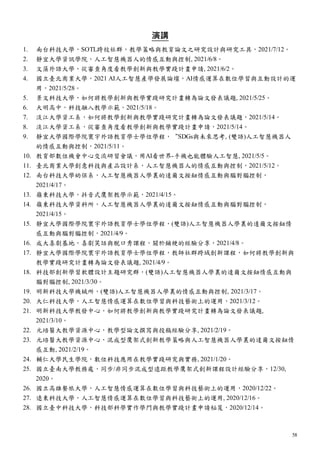 58
演講
1. 南台科技大學，SOTL跨校社群，教學策略與教育論文之研究設計與研究工具，2021/7/12。
2. 靜宜大學資訊學院，人工智慧機器人的情感互動與控制, 2021/6/8。
3. 文藻外語大學，從審查角度看教學創新與教學實踐計畫申請, 2021/6/2。
4. 國立臺北商業大學，2021 AI人工智慧產學發展論壇，AI情感運算在數位學習與互動設計的運
用，2021/5/28。
5. 景文科技大學，如何將教學創新與教學實踐研究計畫轉為論文發表議題, 2021/5/25。
6. 大明高中，科技融入教學示範，2021/5/18。
7. 淡江大學資工系，如何將教學創新與教學實踐研究計畫轉為論文發表議題，2021/5/14。
8. 淡江大學資工系，從審查角度看教學創新與教學實踐計畫申請，2021/5/14。
9. 靜宜大學國際學院寰宇外語教育學士學位學程，“SDGs與未來思考, (雙語)人工智慧機器人
的情感互動與控制，2021/5/11。
10. 教育部數位機會中心交流研習會議，用AI看世界-手機也能體驗人工智慧, 2021/5/5。
11. 臺北商業大學創意科技與產品設計系，人工智慧機器人的情感互動與控制，2021/5/12。
12. 南台科技大學幼保系，人工智慧機器人學裏的達爾文按鈕情感互動與腦對腦控制，
2021/4/17。
13. 嶺東科技大學，抖音式鷹架教學示範，2021/4/15。
14. 嶺東科技大學資科所，人工智慧機器人學裏的達爾文按鈕情感互動與腦對腦控制，
2021/4/15。
15. 靜宜大學國際學院寰宇外語教育學士學位學程，(雙語)人工智慧機器人學裏的達爾文按鈕情
感互動與腦對腦控制，2021/4/9。
16. 成大喜劇基地，喜劇笑話與脫口秀課程，關於鋪梗的經驗分享，2021/4/8。
17. 靜宜大學國際學院寰宇外語教育學士學位學程，教師社群跨域創新課程，如何將教學創新與
教學實踐研究計畫轉為論文發表議題, 2021/4/9。
18. 科技部創新學習軟體設計主題研究群，(雙語)人工智慧機器人學裏的達爾文按鈕情感互動與
腦對腦控制, 2021/3/30。
19. 明新科技大學機械所，(雙語)人工智慧機器人學裏的情感互動與控制, 2021/3/17。
20. 大仁科技大學，人工智慧情感運算在數位學習與科技藝術上的運用，2021/3/12。
21. 明新科技大學教發中心，如何將教學創新與教學實踐研究計畫轉為論文發表議題,
2021/3/10。
22. 元培醫大教學資源中心，教學型論文撰寫與投稿經驗分享, 2021/2/19。
23. 元培醫大教學資源中心，混成型鷹架式創新教學策略與人工智慧機器人學裏的達爾文按鈕情
感互動, 2021/2/19。
24. 輔仁大學民生學院，數位科技應用在教學實踐研究與實務, 2021/1/20。
25. 國立臺南大學教務處，同步/非同步混成型遠距教學鷹架式創新課程設計經驗分享，12/30,
2020。
26. 國立高雄餐旅大學，人工智慧情感運算在數位學習與科技藝術上的運用，2020/12/22。
27. 遠東科技大學，人工智慧情感運算在數位學習與科技藝術上的運用, 2020/12/16。
28. 國立臺中科技大學，科技部科學實作學門與教學實踐計畫申請秘笈，2020/12/14。
 