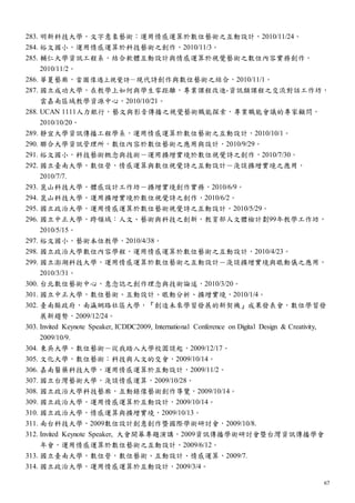 67
283. 明新科技大學，文字意象藝術：運用情感運算於數位藝術之互動設計，2010/11/24。
284. 裕文國小，運用情感運算於科技藝術之創作，2010/11/3。
285. 輔仁大學資訊工程系，結合軟體互動設計與情感運算於視覺藝術之數位內容實務創作，
2010/11/2。
286. 華夏藝廊，當圖像遇上視覺詩－現代詩創作與數位藝術之結合，2010/11/1。
287. 國立成功大學，在教學上如何與學生零距離，專業課程改進-資訊類課程之交流對話工作坊，
雲嘉南區域教學資源中心，2010/10/21。
288. UCAN 1111人力銀行，藝文與影音傳播之視覺藝術職能探索，專業職能會議的專家顧問，
2010/10/20。
289. 靜宜大學資訊傳播工程學系，運用情感運算於數位藝術之互動設計，2010/10/1。
290. 聯合大學資訊管理所，數位內容於數位藝術之應用與設計，2010/9/29。
291. 裕文國小，科技藝術概念與技術－運用擴增實境於數位視覺詩之創作，2010/7/30。
292. 國立臺南大學，數位營，情感運算與數位視覺詩之互動設計－淺談擴增實境之應用，
2010/7/7.
293. 崑山科技大學，體感設計工作坊－擴增實境創作實務，2010/6/9。
294. 崑山科技大學，運用擴增實境於數位視覺詩之創作，2010/6/2。
295. 國立政治大學，運用情感運算於數位藝術視覺詩之互動設計，2010/5/29。
296. 國立中正大學，跨領域：人文、藝術與科技之創新，教育部人文體檢計劃99年教學工作坊，
2010/5/15。
297. 裕文國小，藝術本位教學，2010/4/38。
298. 國立政治大學數位內容學程，運用情感運算於數位藝術之互動設計，2010/4/23。
299. 國立澎湖科技大學，運用情感運算於數位藝術之互動設計－淺談擴增實境與眼動儀之應用，
2010/3/31。
300. 台北數位藝術中心，意念誌之創作理念與技術論述，2010/3/20。
301. 國立中正大學，數位藝術、互動設計、眼動分析、擴增實境，2010/1/4。
302. 臺南縣政府，南瀛網路社區大學，『創造未來學習發展的新契機』成果發表會，數位學習發
展新趨勢，2009/12/24。
303. Invited Keynote Speaker, ICDDC2009, International Conference on Digital Design & Creativity,
2009/10/9.
304. 東吳大學，數位藝術－從我踏入大學校園談起，2009/12/17。
305. 文化大學，數位藝術：科技與人文的交會，2009/10/14。
306. 嘉南醫藥科技大學，運用情感運算於互動設計，2009/11/2。
307. 國立台灣藝術大學，淺談情感運算，2009/10/28。
308. 國立政治大學科技藝廊，互動錄像藝術創作導覽，2009/10/14。
309. 國立政治大學，運用情感運算於互動設計，2009/10/14。
310. 國立政治大學，情感運算與擴增實境，2009/10/13。
311. 南台科技大學，2009數位設計創意創作暨國際學術研討會，2009/10/8.
312. Invited Keynote Speaker, 大會開幕專題演講，2009資訊傳播學術研討會暨台灣資訊傳播學會
年會，運用情感運算於數位藝術之互動設計，2009/6/12。
313. 國立臺南大學，數位營，數位藝術、互動設計、情感運算，2009/7.
314. 國立政治大學，運用情感運算於互動設計，2009/3/4。
 