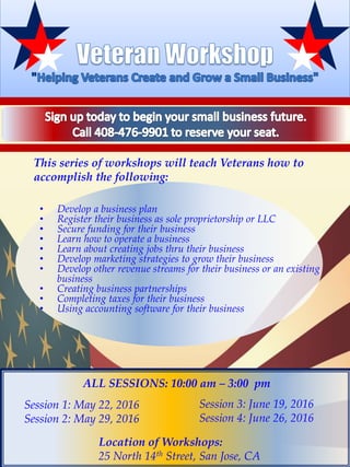 This series of workshops will teach Veterans how to
accomplish the following:
• Develop a business plan
• Register their business as sole proprietorship or LLC
• Secure funding for their business
• Learn how to operate a business
• Learn about creating jobs thru their business
• Develop marketing strategies to grow their business
• Develop other revenue streams for their business or an existing
business
• Creating business partnerships
• Completing taxes for their business
• Using accounting software for their business
Session 3: June 19, 2016
Session 4: June 26, 2016
Location of Workshops:
25 North 14th Street, San Jose, CA
Session 1: May 22, 2016
Session 2: May 29, 2016
ALL SESSIONS: 10:00 am – 3:00 pm
 