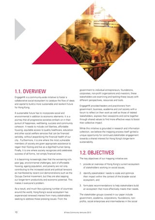 10 © Asia Community Ventures 2013
1.1. Overview
EngageHK is a community-wide initiative to foster a
collaborative social ecosystem to catalyze the flow of ideas
and capital to build a more sustainable and resilient future
for Hong Kong.
A sustainable future has to incorporate social and
environmental in addition to economic elements. It is a
journey that all progressive societies embark on in their
pursuit of happiness, well-being, success and community
cohesion. It needs to include civil liberties, affordable
housing, equitable access to quality healthcare, education
and other social welfare services that can be financed
sensibly, without jeopardizing the financial health of our
city . Furthermore, it is one where the most vulnerable
members of society are given appropriate assistance to
regain their footing and live as a dignified human being.
Finally, it is one where society recognizes and celebrates
success of all forms, not simply financial ones.
It is becoming increasingly clear that the worsening rich-
poor gap, environmental challenges, lack of affordable
housing, ageing population, and poverty are not only
contributing to the increased social and political tensions
as manifested by recent civil demonstrations such as the
Occupy Central movement, but they are also sapping
our longer-term productivity and economic potential. This
makes it everyone’s problem.
As a result, and much like a growing number of countries
around the world, Hong Kong’s social ecosystem has
experienced renewed interest from many stakeholders
seeking to address these pressing issues. From the
government to individual entrepreneurs, foundations,
corporates, non-profit organizations and investors, these
stakeholders are examining and tackling these issues with
different perspectives, resources and tools.
EngageHK provided leaders and practitioners from
government, business, academia and civil society with a
forum to reflect on their work as well as those of related
stakeholders, express their viewpoints and come together
through shared values to find more effective ways to boost
their collective impact.
While this initiative is grounded in research and information
collection, we believe the mapping process itself ignited a
unique opportunity for continued stakeholder engagement
towards a shared interest for Hong Kong’s longer-term
sustainability.
1.2. Objectives
The key objectives of our mapping initiative are:
1. 	 provide an overview of Hong Kong’s current ecosystem
of stakeholders working on social issues,
2. 	 identify stakeholders’ needs to scale and optimize
their impact within the context of the broader social
ecosystem, and
3. 	 formulate recommendations to help stakeholders build
an ecosystem that more effectively meets their needs.
The stakeholder groups covered in our paper include
government, academia, corporations, foundations, non-
profits, social enterprises and intermediaries in the social
 